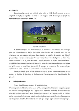 6.2. SCRUM
La méthode Scrum est une méthode agile, créée en 2002, dont le nom est un terme
emprunté au rugby qui signifie « la mêlée ». Elle s'appuie sur le découpage des projets en
itérations encore nommées « sprints ». [1]
Figure 6 : rugby Scrum
SCRUM correspond plus à une démarche de travail qu’à une méthode. Son avantage
principal est sa capacité à obtenir un résultat final dans un laps de temps court tout en
s’appuyant sur une équipe cohérente. Cette équipe va s’atteler à atteindre un objectif
progressif qui évoluera au cours de cycles successifs et itératifs appelés Sprints. La durée d’un
sprint varie entre 15 et 30 jours, et à sa fin, l’équipe présentera un produit correspondant aux
spécificités énoncées au début du cycle. Parmi les atouts du concept de sprint (court et rapide)
est qu’il permet au propriétaire du produit de changer la priorisation des caractéristiques
demandées au fur et à mesure de l’avancement du développement.
La fin de chaque sprint est une occasion de voir le produit courant fonctionner, et de
prendre la décision de livraison ou du lancement d’un nouveau sprint d’amélioration du
produit.
6.2.1. Pourquoi Scrum ?
Scrum place l’humain au centre de la méthodologie.
L’avantage principal de cette méthode est qu’elle correspond parfaitement à une petite équipe
qui travaille sur un grand projet, elle s’appuie sur la répartition des tâches et la collaboration
entre les membres du groupe. Avec les anciennes méthodes, le client ne voyait le logiciel
qu’au moment de la livraison et n’était pas impliqué au cours des différentes phases de son
développement. En effet, il n’avait accès aux tests que lorsque le produit était fini ou presque.
 