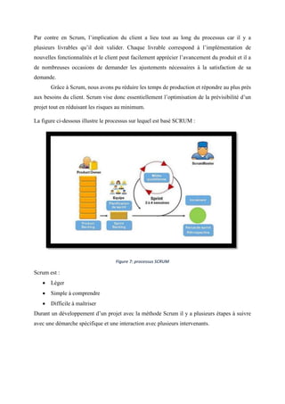 Par contre en Scrum, l’implication du client a lieu tout au long du processus car il y a
plusieurs livrables qu’il doit valider. Chaque livrable correspond à l’implémentation de
nouvelles fonctionnalités et le client peut facilement apprécier l’avancement du produit et il a
de nombreuses occasions de demander les ajustements nécessaires à la satisfaction de sa
demande.
Grâce à Scrum, nous avons pu réduire les temps de production et répondre au plus près
aux besoins du client. Scrum vise donc essentiellement l’optimisation de la prévisibilité d’un
projet tout en réduisant les risques au minimum.
La figure ci-dessous illustre le processus sur lequel est basé SCRUM :
Figure 7: processus SCRUM
Scrum est :
 Léger
 Simple à comprendre
 Difficile à maîtriser
Durant un développement d’un projet avec la méthode Scrum il y a plusieurs étapes à suivre
avec une démarche spécifique et une interaction avec plusieurs intervenants.
 