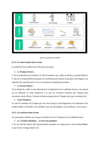 Figure 8: pratique de SCRUM
6.2.2. Les intervenants dans Scrum
La méthode Scrum définit trois rôles pour un projet :
 Le Product Owner :
C’est le propriétaire du produit et le chef d’orchestre qui valide ou décline le produit délivré.
L’une de sa responsabilité principale est la définition des besoins du produit à développer et la
rédaction des spécifications. Il est le seul gérant du Backlog du produit.
 Le Scrum Master :
Il est chargé de veiller au bon déroulement et application de la méthode Scrum et au respect
de ses objectifs. Il veille également à ce que les éventuels obstacles que l’équipe peut
rencontrer soient effacés. Il assure la bonne progression de l’équipe ainsi que sa productivité.
 Team Membres :
Ce sont les membres de l’équipe qui ont à leur charge le développement et la réalisation d’un
produit fiable et utilisables. Ses membres sont soit développeur, soit architectes, soit testeurs.
6.2.3. Les artéfacts dans Scrum
Les principaux artéfacts qu’on peut les générer lors de l’utilisation de la méthode Scrum :
 Le « Product Backlog » : (Carnet de produits)
C’est un outil de collecte des fonctionnalités attendues ou exigées par le client (User Story),
et qui évolue à chaque Sprint. [2]
 