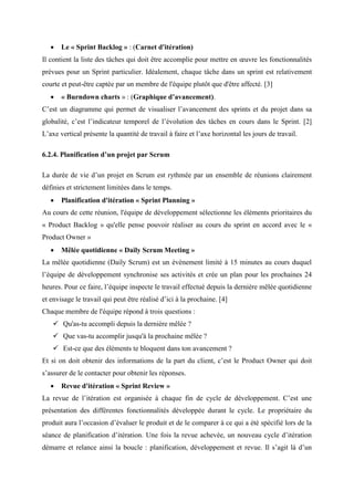  Le « Sprint Backlog » : (Carnet d'itération)
Il contient la liste des tâches qui doit être accomplie pour mettre en œuvre les fonctionnalités
prévues pour un Sprint particulier. Idéalement, chaque tâche dans un sprint est relativement
courte et peut-être captée par un membre de l'équipe plutôt que d'être affecté. [3]
 « Burndown charts » : (Graphique d’avancement).
C’est un diagramme qui permet de visualiser l’avancement des sprints et du projet dans sa
globalité, c’est l’indicateur temporel de l’évolution des tâches en cours dans le Sprint. [2]
L’axe vertical présente la quantité de travail à faire et l’axe horizontal les jours de travail.
6.2.4. Planification d’un projet par Scrum
La durée de vie d’un projet en Scrum est rythmée par un ensemble de réunions clairement
définies et strictement limitées dans le temps.
 Planification d'itération « Sprint Planning »
Au cours de cette réunion, l'équipe de développement sélectionne les éléments prioritaires du
« Product Backlog » qu'elle pense pouvoir réaliser au cours du sprint en accord avec le «
Product Owner »
 Mêlée quotidienne « Daily Scrum Meeting »
La mêlée quotidienne (Daily Scrum) est un événement limité à 15 minutes au cours duquel
l’équipe de développement synchronise ses activités et crée un plan pour les prochaines 24
heures. Pour ce faire, l’équipe inspecte le travail effectué depuis la dernière mêlée quotidienne
et envisage le travail qui peut être réalisé d’ici à la prochaine. [4]
Chaque membre de l'équipe répond à trois questions :
 Qu'as-tu accompli depuis la dernière mêlée ?
 Que vas-tu accomplir jusqu'à la prochaine mêlée ?
 Est-ce que des éléments te bloquent dans ton avancement ?
Et si on doit obtenir des informations de la part du client, c’est le Product Owner qui doit
s’assurer de le contacter pour obtenir les réponses.
 Revue d'itération « Sprint Review »
La revue de l’itération est organisée à chaque fin de cycle de développement. C’est une
présentation des différentes fonctionnalités développée durant le cycle. Le propriétaire du
produit aura l’occasion d’évaluer le produit et de le comparer à ce qui a été spécifié lors de la
séance de planification d’itération. Une fois la revue achevée, un nouveau cycle d’itération
démarre et relance ainsi la boucle : planification, développement et revue. Il s’agit là d’un
 