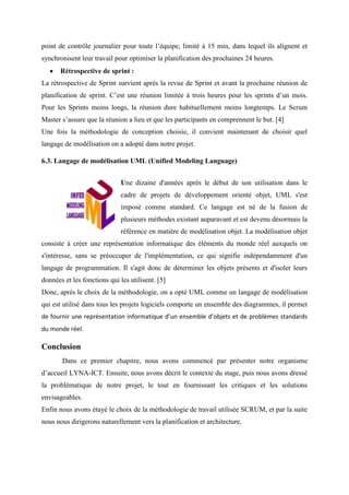 point de contrôle journalier pour toute l’équipe, limité à 15 min, dans lequel ils alignent et
synchronisent leur travail pour optimiser la planification des prochaines 24 heures.
 Rétrospective de sprint :
La rétrospective de Sprint survient après la revue de Sprint et avant la prochaine réunion de
planification de sprint. C’est une réunion limitée à trois heures pour les sprints d’un mois.
Pour les Sprints moins longs, la réunion dure habituellement moins longtemps. Le Scrum
Master s’assure que la réunion a lieu et que les participants en comprennent le but. [4]
Une fois la méthodologie de conception choisie, il convient maintenant de choisir quel
langage de modélisation on a adopté dans notre projet.
6.3. Langage de modélisation UML (Unified Modeling Language)
Une dizaine d'années après le début de son utilisation dans le
cadre de projets de développement orienté objet, UML s'est
imposé comme standard. Ce langage est né de la fusion de
plusieurs méthodes existant auparavant et est devenu désormais la
référence en matière de modélisation objet. La modélisation objet
consiste à créer une représentation informatique des éléments du monde réel auxquels on
s'intéresse, sans se préoccuper de l'implémentation, ce qui signifie indépendamment d'un
langage de programmation. Il s'agit donc de déterminer les objets présents et d'isoler leurs
données et les fonctions qui les utilisent. [5]
Donc, après le choix de la méthodologie, on a opté UML comme un langage de modélisation
qui est utilisé dans tous les projets logiciels comporte un ensemble des diagrammes, il permet
de fournir une représentation informatique d’un ensemble d’objets et de problèmes standards
du monde réel.
Conclusion
Dans ce premier chapitre, nous avons commencé par présenter notre organisme
d’accueil LYNA-ICT. Ensuite, nous avons décrit le contexte du stage, puis nous avons dressé
la problématique de notre projet, le tout en fournissant les critiques et les solutions
envisageables.
Enfin nous avons étayé le choix de la méthodologie de travail utilisée SCRUM, et par la suite
nous nous dirigerons naturellement vers la planification et architecture.
 