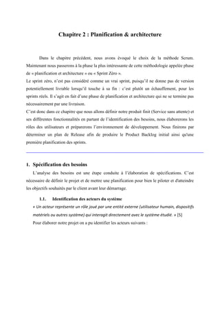 Chapitre 2 : Planification & architecture
Dans le chapitre précédent, nous avons évoqué le choix de la méthode Scrum.
Maintenant nous passerons à la phase la plus intéressante de cette méthodologie appelée phase
de « planification et architecture » ou « Sprint Zéro ».
Le sprint zéro, n’est pas considéré comme un vrai sprint, puisqu’il ne donne pas de version
potentiellement livrable lorsqu’il touche à sa fin : c’est plutôt un échauffement, pour les
sprints réels. Il s’agit en fait d’une phase de planification et architecture qui ne se termine pas
nécessairement par une livraison.
C’est donc dans ce chapitre que nous allons définir notre produit finit (Service sans attente) et
ses différentes fonctionnalités en partant de l’identification des besoins, nous élaborerons les
rôles des utilisateurs et préparerons l’environnement de développement. Nous finirons par
déterminer un plan de Release afin de produire le Product Backlog initial ainsi qu'une
première planification des sprints.
1. Spécification des besoins
L’analyse des besoins est une étape conduite à l’élaboration de spécifications. C’est
nécessaire de définir le projet et de mettre une planification pour bien le piloter et d'atteindre
les objectifs souhaités par le client avant leur démarrage.
1.1. Identification des acteurs du système
« Un acteur représente un rôle joué par une entité externe (utilisateur humain, dispositifs
matériels ou autres système) qui interagit directement avec le système étudié. » [5]
Pour élaborer notre projet on a pu identifier les acteurs suivants :
 