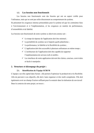 1.3. Les besoins non fonctionnels
Les besoins non fonctionnels sont des besoins qui ont un aspect visible pour
l’utilisateur, mais qui ne sont pas reliés directement au comportement du système.
Ils présentent les exigences internes primordiales pour le système tel que les contraintes liées
à l’environnement et à l’implémentation, et les exigences en matière de performances,
d’extensibilité et de fiabilité.
Les besoins non fonctionnels de notre système se décrivent comme suit :
 Le temps de réponse de l'application doit être minimal ;
 La portabilité du système sur n’importe quelle plateforme ;
 La performance, la fiabilité et la flexibilité du système ;
 L’application doit être accessible à plusieurs utilisateurs en même temps ;
 L’architecture de l’application doit être capable de supporter
l’implémentation de services web et mobile ;
 Les interfaces de notre application doivent être claires, concises, conviviales
et facile à manipuler.
2. Structure et découpage du projet :
2.1. Identification de l’équipe SCRUM
L’équipe a un rôle capital dans Scrum : elle permet d’optimiser la productivité et la flexibilité.
Afin de parvenir à ces objectifs, elle doit s’auto organiser et être multi compétente. Elle doit
également avoir un champ d’action suffisant pour la soutenir dans la réalisation de son travail
Dans le contexte de notre projet, on trouve :
 