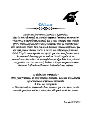 Dédicaces
A Mes Très Chers Parents (AZOUZ & RAFOUKA)
Tous les mots du monde ne sauraient exprimer l’immense amour que je
vous porte, ni la profonde gratitude que je vous témoigne pour tous les
efforts et les sacrifices que vous n’avez jamais cessé de consentir pour
mon instruction et mon bien-être. C’est à travers vos encouragements que
j’ai opté pour ce chemin, et c’est à travers vos critiques que je me suis
réalisé. J’espère avoir répondu aux espoirs que vous avez fondés en moi.
Je vous rends hommage par ce modeste travail en guise de ma
reconnaissance éternelle et de mon infini amour. Que Dieu tout puissant
vous garde et vous procure santé, bonheur et longue vie pour que vous
demeuriez le flambeau illuminant le chemin de vos enfants.
Je dédie aussi ce travail à :
Mon frère(Nazoura) & Mes soeurs (TAssouma , Fatouna & Hallouma
) pour leurs encouragements incessants.
A Tous mes enseignants
et Tous mes amis en souvenir des bons moments que nous avons passés
ensemble, pour leur soutien continu, leur aide précieuse et leur amour.
Rimeh MOUSSI
 