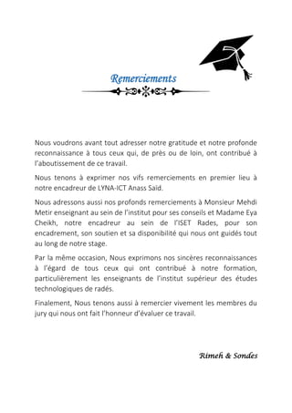 Remerciements
Nous voudrons avant tout adresser notre gratitude et notre profonde
reconnaissance à tous ceux qui, de près ou de loin, ont contribué à
l’aboutissement de ce travail.
Nous tenons à exprimer nos vifs remerciements en premier lieu à
notre encadreur de LYNA-ICT Anass Saïd.
Nous adressons aussi nos profonds remerciements à Monsieur Mehdi
Metir enseignant au sein de l’institut pour ses conseils et Madame Eya
Cheikh, notre encadreur au sein de l’ISET Rades, pour son
encadrement, son soutien et sa disponibilité qui nous ont guidés tout
au long de notre stage.
Par la même occasion, Nous exprimons nos sincères reconnaissances
à l’égard de tous ceux qui ont contribué à notre formation,
particulièrement les enseignants de l’institut supérieur des études
technologiques de radés.
Finalement, Nous tenons aussi à remercier vivement les membres du
jury qui nous ont fait l’honneur d’évaluer ce travail.
Rimeh & Sondes
 