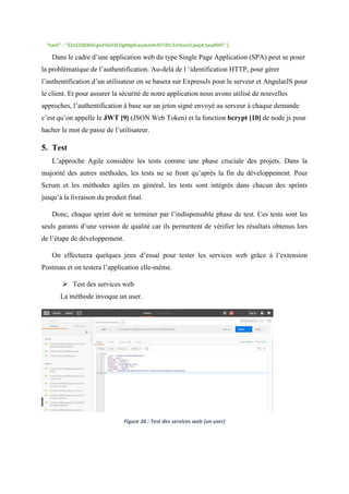 "hash" : "$2a$10$WkCgivFIlxO3CQgMg0LayekJmh3V7Zfz.Em5yn1Cpiaj4.twq9DFi" }
Dans le cadre d’une application web du type Single Page Application (SPA) peut se poser
la problématique de l’authentification. Au-delà de l ‘identification HTTP, pour gérer
l’authentification d’un utilisateur on se basera sur ExpressJs pour le serveur et AngularJS pour
le client. Et pour assurer la sécurité de notre application nous avons utilisé de nouvelles
approches, l’authentification à base sur un jeton signé envoyé au serveur à chaque demande
c’est qu’on appelle le JWT [9] (JSON Web Token) et la fonction bcrypt [10] de node js pour
hacher le mot de passe de l’utilisateur.
5. Test
L’approche Agile considère les tests comme une phase cruciale des projets. Dans la
majorité des autres méthodes, les tests ne se front qu’après la fin du développement. Pour
Scrum et les méthodes agiles en général, les tests sont intégrés dans chacun des sprints
jusqu’à la livraison du produit final.
Donc, chaque sprint doit se terminer par l’indispensable phase de test. Ces tests sont les
seuls garants d’une version de qualité car ils permettent de vérifier les résultats obtenus lors
de l’étape de développement.
On effectuera quelques jeux d’essai pour tester les services web grâce à l’extension
Postman et on testera l’application elle-même.
 Test des services web
La méthode invoque un user.
Figure 26 : Test des services web (un user)
 