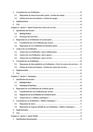 3. Conception des cas d’utilisation............................................................................................. 42
3.1. Diagramme de classes du premier sprint : Gestion du compte................................... 42
3.2. Schéma de la base des données : Gestion du compte.................................................... 43
4. Implémentation........................................................................................................................ 43
5. Test............................................................................................................................................ 44
Chapitre 4 : Sprint 2 - Sprint Gestion des centres des services....................................................... 47
1. Spécification des besoins......................................................................................................... 47
1.1. Backlog Product ................................................................................................................ 47
1.2. Prototypes des interfaces ................................................................................................ 51
2. Diagramme de cas d'utilisation du second sprint................................................................. 52
2.1. Classification des cas d’utilisation par acteurs ............................................................. 52
2.2. Diagramme de cas d’utilisation du deuxième sprint .................................................... 52
3. Analyse des cas d'utilisation ................................................................................................... 53
3.1. Analyse des cas d'utilisation « gérer établissement» .................................................... 53
3.2. Analyse des cas d'utilisation « gérer agence»................................................................ 55
4.2. Analyse des cas d'utilisation « gérer service» ............................................................... 58
5. Conception de cas d'utilisation............................................................................................... 60
5.1. Diagramme de classe global de cas d’utilisation « Gérer les centres des services» ... 60
5.2. Schéma de la base des données : Gestion des centres des services.............................. 61
6. Implémentation........................................................................................................................ 62
7. Test............................................................................................................................................ 62
Chapitre 5 : Sprint 3 - Statistiques .................................................................................................... 67
1. Spécification des besoins......................................................................................................... 67
1.1. Backlog Product ................................................................................................................ 67
1.2. Prototypes d’interfaces .................................................................................................... 68
2. Diagramme de cas d'utilisation du troisième sprint............................................................. 68
2.1. Classification des cas d’utilisation par acteurs ............................................................. 69
2.2. Diagramme de cas d’utilisation du troisième sprint ....................................................... 69
2.3. Analyse Du cas «« afficher statistiques» : ..................................................................... 69
3. Conception de cas d'utilisation « Afficher statistiques » : .................................................. 70
3.1. Diagramme de classe....................................................................................................... 71
3.2. Diagramme de séquence détaillé du cas d'utilisation « Afficher statistiques ».......... 71
4. Implémentation........................................................................................................................ 72
5. Test............................................................................................................................................ 72
Chapitre 6 : Sprint 4 - Sprint Mobile ................................................................................................ 74
1. Spécifications fonctionnelles................................................................................................... 74
 