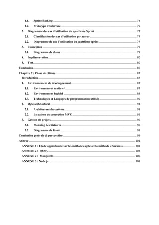 1.1. Sprint Backlog ................................................................................................................. 74
1.2. Prototype d’interface....................................................................................................... 75
2. Diagramme des cas d’utilisation du quatrième Sprint......................................................... 77
2.1. Classification des cas d’utilisation par acteur............................................................... 77
2.2. Diagramme de cas d’utilisation du quatrième sprint................................................... 77
3. Conception ............................................................................................................................... 79
3.1. Diagramme de classe....................................................................................................... 79
4. Implémentation........................................................................................................................ 80
5. Test............................................................................................................................................ 80
Conclusion............................................................................................................................................ 86
Chapitre 7 : Phase de clôture ............................................................................................................. 87
Introduction ..................................................................................................................................... 87
1. Environnement de développement......................................................................................... 87
1.1. Environnement matériel ................................................................................................. 87
1.2. Environnement logiciel ................................................................................................... 88
1.3. Technologies et Langages de programmation utilisés.................................................. 90
2. Style architectural..................................................................................................................... 93
2.1. Architecture du système.................................................................................................. 93
2.2. Le patron de conception MVC ....................................................................................... 95
3. Gestion de projets.................................................................................................................... 96
3.1. Planning des histoires...................................................................................................... 96
3.2. Diagramme de Gantt....................................................................................................... 98
Conclusion générale & perspective.................................................................................................... 99
Annexe................................................................................................................................................ 101
ANNEXE 1 : Etude approfondie sur les méthodes agiles et la méthode « Scrum »................ 101
ANNEXE 2 : IONIC..................................................................................................................... 102
ANNEXE 2 : MongoDB ............................................................................................................... 106
ANNEXE 3 : Node js..................................................................................................................... 108
 