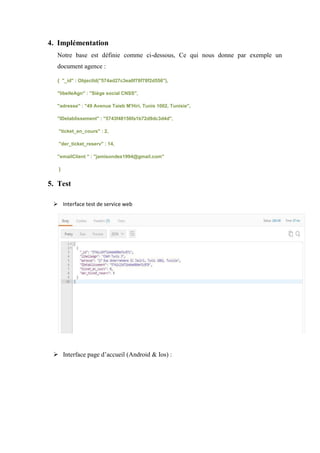 4. Implémentation
Notre base est définie comme ci-dessous, Ce qui nous donne par exemple un
document agence :
{ "_id" : ObjectId("574ad27c3ea0f78f78f2d556"),
"libelleAgn" : "Siège social CNSS",
"adresse" : "49 Avenue Taieb M'Hiri, Tunis 1002, Tunisie",
"IDetablissement" : "5743f48156fa1b72d9dc3d4d",
"ticket_en_cours" : 2,
"der_ticket_reserv" : 14,
"emailClient " : "jamisondes1994@gmail.com"
}
5. Test
 Interface test de service web
 Interface page d’accueil (Android & Ios) :
 