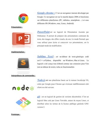 Google chrome : C’est un navigateur internet développé par
Google. Ce navigateur est sur le marché depuis 2008 et fonctionne
sur différentes plateformes (PC, tablettes, smartphone ...) et sous
différents OS (Windows, mac, Linux, Android).
Présentation :
PowerPoint est un logiciel de Présentation Assistée par
Ordinateur. Il permet de préparer des présentations contenant du
texte, des images, des effets visuels, du son. Le mode Normal, que
vous utilisez pour écrire et concevoir vos présentations, est le
principal mode de modification.
Implémentation :
Sublime Text3 : est un éditeur de texte générique codé
en C++ et Python, disponible sur Windows, Mac et Linux. Le
logiciel a été conçu tout d'abord comme une extension pour Vim
(est un éditeur de texte), riche en fonctionnalités
Interpréteurs de commandes :
Node.js est une plateforme basée sur le moteur JavaScript V8,
créée par Google pour Chrome qui s'exécute indifféremment côté
client ou côté serveur.
git : est un logiciel de gestion de versions décentralisé. C'est un
logiciel libre créé par Linus Torvalds, auteur du noyau Linux, et
distribué selon les termes de la licence publique générale GNU
version 2.
Prototype :
 