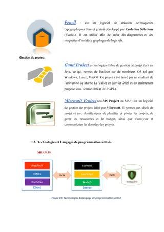 Pencil : est un logiciel de création de maquettes
typographiques libre et gratuit développé par Evolution Solutions
(Evolus). Il est utilisé afin de créer des diagrammes et des
maquettes d'interface graphique de logiciels.
Gestion du projet :
Gantt Project est un logiciel libre de gestion de projet écrit en
Java, ce qui permet de l'utiliser sur de nombreux OS tel que
Windows, Linux, MacOS. Ce projet a été lancé par un étudiant de
l'université de Marne La Vallée en janvier 2003 et est maintenant
proposé sous licence libre (GNU GPL).
Microsoft Project (ou MS Project ou MSP) est un logiciel
de gestion de projets édité par Microsoft. Il permet aux chefs de
projet et aux planificateurs de planifier et piloter les projets, de
gérer les ressources et le budget, ainsi que d'analyser et
communiquer les données des projets.
1.3. Technologies et Langages de programmation utilisés
MEAN JS
Figure 69: Technologies & Langage de programmation utilisé
 