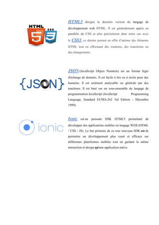 HTML5 désigne la dernière version du langage de
développement web HTML. Il est généralement appris en
parallèle du CSS et plus précisément dans notre cas avec
le CSS3, ce dernier permet en effet d’animer des éléments
HTML tout en effectuant des rotations, des transitions ou
des changements.
JSON (JavaScript Object Notation) est un format léger
d'échange de données. Il est facile à lire ou à écrire pour des
humains. Il est aisément analysable ou générale par des
machines. Il est basé sur un sous-ensemble du langage de
programmation JavaScript (JavaScript Programming
Language, Standard ECMA-262 3rd Edition - Décembre
1999).
Ionic est un puissant SDK HTML5 permettant de
développer des applications mobiles en langage WEB (HTML
/ CSS / JS). Le but primaire de ce tout nouveau SDK est de
permettre un développement plus court et efficace sur
différentes plateformes mobiles tout en gardant la même
interaction et design qu'une application native.
 