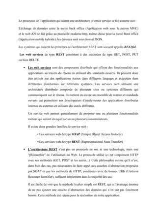 Le processus de l’application qui admet une architecture orientée service se fait comme suit :
L'échange de données entre la partie back office (Application web sous le patron MVC)
et le web API se fait grâce au protocole moderne http, même chose pour la partie front office
(Application mobile hybride), les données sont sous format JSON.
Les systèmes qui suivent les principes de l'architecture REST sont souvent appelés RESTful.
Les web services de type REST consistent à des méthodes de type GET, POST, PUT
ou bien DELTE.
 Les web services sont des composants distribués qui offrent des fonctionnalités aux
applications au travers du réseau en utilisant des standards ouverts. Ils peuvent donc
être utilisés par des applications écrites dans différents langages et exécutées dans
différentes plateformes sur différents systèmes. Les services web utilisent une
architecture distribuée composée de plusieurs sites ou systèmes différents qui
communiquent sur le réseau. Ils mettent en œuvre un ensemble de normes et standards
ouverts qui permettent aux développeurs d’implémenter des applications distribuées
internes ou externes en utilisant des outils différents.
Un service web permet généralement de proposer une ou plusieurs fonctionnalités
métiers qui seront invoqué par un ou plusieurs consommateurs.
Il existe deux grandes familles de service web :
• Les services web de type SOAP (Simple Object Access Protocol).
• Les services web de type REST (Representational State Transfer).
 L’architecture REST n’est pas un protocole en soi, ni une technologie, mais une
"philosophie" de l’utilisation du Web. Le protocole utilisé ici est simplement HTTP
avec ses méthodes (GET, POST et les autres...). Cette philosophie estime qu’il n’est,
dans bien des cas, pas nécessaires de faire appel aux couches d’abstraction proposées
par SOAP et que les méthodes de HTTP, combinées avec de bonnes URIs (Uniform
Resource Identifier), suffisent amplement dans la majorité des cas.
Il est facile de voir que la méthode la plus simple est REST, qui a l’avantage énorme
de ne pas ajouter une couche d’abstraction des données qui n’en ont pas forcément
besoin. Cette méthode été retenu pour la réalisation de notre application.
 