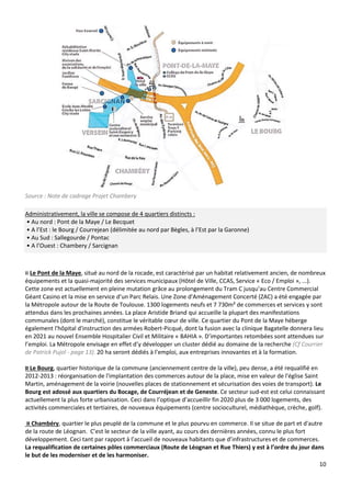 10
Source : Note de cadrage Projet Chambery
Administrativement, la ville se compose de 4 quartiers distincts :
• Au nord : Pont de la Maye / Le Becquet
• A l’Est : le Bourg / Courrejean (délimitée au nord par Bègles, à l’Est par la Garonne)
• Au Sud : Sallegourde / Pontac
• A l’Ouest : Chambery / Sarcignan
¤ Le Pont de la Maye, situé au nord de la rocade, est caractérisé par un habitat relativement ancien, de nombreux
équipements et la quasi-majorité des services municipaux (Hôtel de Ville, CCAS, Service « Eco / Emploi », ...).
Cette zone est actuellement en pleine mutation grâce au prolongement du Tram C jusqu’au Centre Commercial
Géant Casino et la mise en service d’un Parc Relais. Une Zone d'Aménagement Concerté (ZAC) a été engagée par
la Métropole autour de la Route de Toulouse. 1300 logements neufs et 7 730m² de commerces et services y sont
attendus dans les prochaines années. La place Aristide Briand qui accueille la plupart des manifestations
communales (dont le marché), constitue le véritable cœur de ville. Ce quartier du Pont de la Maye héberge
également l'hôpital d'instruction des armées Robert-Picqué, dont la fusion avec la clinique Bagatelle donnera lieu
en 2021 au nouvel Ensemble Hospitalier Civil et Militaire « BAHIA ». D’importantes retombées sont attendues sur
l’emploi. La Métropole envisage en effet d’y développer un cluster dédié au domaine de la recherche (Cf Courrier
de Patrick Pujol - page 13). 20 ha seront dédiés à l’emploi, aux entreprises innovantes et à la formation.
¤ Le Bourg, quartier historique de la commune (anciennement centre de la ville), peu dense, a été requalifié en
2012-2013 : réorganisation de l'implantation des commerces autour de la place, mise en valeur de l'église Saint
Martin, aménagement de la voirie (nouvelles places de stationnement et sécurisation des voies de transport). Le
Bourg est adossé aux quartiers du Bocage, de Courréjean et de Geneste. Ce secteur sud-est est celui connaissant
actuellement la plus forte urbanisation. Ceci dans l’optique d’accueillir fin 2020 plus de 3 000 logements, des
activités commerciales et tertiaires, de nouveaux équipements (centre socioculturel, médiathèque, crèche, golf).
¤ Chambéry, quartier le plus peuplé de la commune et le plus pourvu en commerce. Il se situe de part et d'autre
de la route de Léognan. C’est le secteur de la ville ayant, au cours des dernières années, connu le plus fort
développement. Ceci tant par rapport à l’accueil de nouveaux habitants que d’infrastructures et de commerces.
La requalification de certaines pôles commerciaux (Route de Léognan et Rue Thiers) y est à l’ordre du jour dans
le but de les moderniser et de les harmoniser.
 