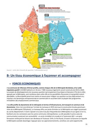 11
Source : carte des Conseils de quartier / villenavedornon.fr
B- Un tissu économique à façonner et accompagner
• FORCES ECONOMIQUES
¤ La commune de Villenave d’Ornon profite, comme chaque ville de la Métropole Bordelaise, d’un solde
migratoire positif (+10 000 habitants en 10 ans). 7 000 nouveaux logements seront construits de 2014 à 2024.
Les projets de développements de nouveaux quartiers (principalement Courréjean et Geneste à l’Est de la ville),
appuyés par la Métropole, sont nombreux dans cette ville où les possibilités d’accession à la propriété restent
abordables. La Municipalité parait tout mettre en œuvre pour intégrer ces quartiers au tissu déjà existant et y
impulser une dynamique entrepreneuriale et commerciale en accordant dans la plupart des programmes
immobiliers des emplacements commerciaux.
¤ La ville profite du dynamisme de la métropole en termes d’infrastructures, de transport en commun et de
dynamisme. Cela s’est concrétisé par l’arrivée du tramway en 2019 ainsi que la construction du plus grand parc
relais de la Métropole (750 places). Le tramway offre une porte d’entrée sur la Métropole aux usagers provenant
du sud du Département. Il vient s‘ajouter à la Liane 5 (la plus fréquentée de la Métropole) et aux Lignes 15 et 11,
facilitant ainsi les connexions avec les autres communes métropolitaines. La ville possède 3 autres voies de
communication soutenant son accessibilité : un accès immédiat à la rocade et à l’autoroute A62 + une gare
ferroviaire renforçant les liaisons vers Bordeaux et Toulouse. Enfin, le fret fluvial, à travers la Garonne sur laquelle
la Métropole souhaite davantage s’appuyer pour ses approvisionnements, constitue une autre opportunité.
 