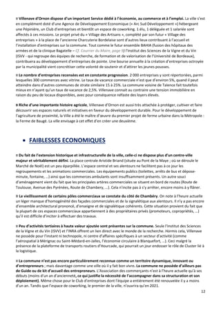 12
¤ Villenave d’Ornon dispose d’un important Service dédié à l’économie, au commerce et à l’emploi. La ville s’est
en complément doté d’une Agence de Développement Economique (« Arc Sud Développement ») hébergeant
une Pépinière, un Club d’entreprises et bientôt un espace de coworking. 1 élu, 1 déléguée et 1 salariée sont
affectés à ces missions. Le projet privé du « Village des Artisans », complété par son futur « Village des
entreprises » à la place de l’ancienne Charcuterie Bordelaise sont d’autres lieux contribuant à l’accueil et
l’installation d’entreprises sur la commune. Tout comme le futur ensemble BAHIA (fusion des hôpitaux des
armées et de la clinique Bagatelle – Cf. Courrier du Maire, page 9) l’Institut des Sciences de la Vigne et du Vin
(ISVV - qui regroupe des équipes de recherche, de formation et de valorisation de l'Université de Bordeaux),
contribuera au développement d’entreprises de pointe. Une bourse annuelle à la création d’entreprises octroyée
par la municipalité vient concrétiser cette volonté de soutenir et d’attirer les jeunes pousses.
¤ Le nombre d’entreprises recensées est en constante progression. 2 000 entreprises y sont répertoriées, parmi
lesquelles 300 commerces avec vitrine. Le taux de vacance commerciale n’est que d’environ 5%, quand il peut
atteindre dans d’autres communes de strate similaire 15 à 25%. La commune voisine de Talence fait toutefois
mieux en n’ayant qu’un taux de vacance de 2,5%. Villenave connait au contraire une tension immobilière en
raison du peu de locaux disponibles, avec pour conséquence néfaste des loyers élevés.
¤ Riche d’une importante histoire agricole, Villenave d’Ornon est aussi très attachée à protéger, cultiver et faire
découvrir ses espaces naturels et initiatives en faveur du développement durable. Pour le développement de
l’agriculture de proximité, la Ville a été le maître d’œuvre du premier projet de ferme urbaine dans la Métropole :
la Ferme de Baugé. La ville envisage à cet effet d’en créer une deuxième.
• FAIBLESSES ECONOMIQUES
¤ Du fait de l’extension historique et infrastructurelle de la ville, celle-ci ne dispose plus d’un centre-ville
majeur et véritablement défini. La place centrale Aristide Briand (située au Pont de la Maye ; où se déroule le
Marché de Noël) est un peu éparpillée. L’espace central et ses alentours ne facilitent pas à ce jour les
regroupements et les animations commerciales. Les équipements publics (toilettes, arrêts de bus et dépose-
minute, fontaine, …) ainsi que les commerces ambulants sont insuffisamment présents. Un autre souci
d’aménagement vient du fait que les principales artères commerciales se situent en bord de routes (Route de
Toulouse, Avenue des Pyrénées, Route de Chambery, …). Cela n’incite pas à s’y arrêter, encore moins à y flâner.
¤ Le vieillissement de certains pôles commerciaux se constate du côté de Chambéry. On note à l’heure actuelle
un léger manque d’homogénéité des façades commerciales et de la signalétique aux alentours. Il n’y a pas encore
d’ensemble architectural prononcé, d’enseigne et de signalétique cohérents. Cette situation provient du fait que
la plupart de ces espaces commerciaux appartiennent à des propriétaires privés (promoteurs, copropriétés, …)
qu’il est difficile d’inciter à effectuer des travaux.
¤ Peu d’activités tertiaires à haute valeur ajoutée sont présentes sur la commune. Seule l’Institut des Sciences
de la Vigne et du Vin (ISVV) et l’INRA offrent un lien direct avec le monde de la recherche. Hormis cela, Villenave
ne possède pour l’instant ni technopole, ni centre d’affaires spécifiques à un secteur d’activité (comme
l’aérospatial à Mérignac ou Saint-Médard-en-Jalles, l’économie circulaire à Blanquefort, …). Ceci malgré la
présence de la plateforme de transports routiers d’Hourcade, qui pourrait un jour endosser le rôle de Cluster lié à
la logistique.
¤ La commune n’est pas encore particulièrement reconnue comme un territoire dynamique, innovant ou
d’entrepreneurs ; mais davantage comme une ville où il y fait bon vivre. La commune ne possède d’ailleurs pas
de Guide ou de kit d’accueil des entrepreneurs. L’Association des commerçants n’est à l’heure actuelle qu’à ses
débuts (moins d’un an d’ancienneté, ce qui justifie la nécessité de l’accompagner dans sa structuration et son
déploiement). Même chose pour le Club d’entreprises dont l’équipe a entièrement été renouvelée il y a moins
d’un an. Tandis que l’espace de coworking, le premier de la ville, n’ouvrira qu’en 2021.
 