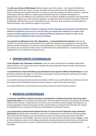 13
¤ La ville a peu de lieux emblématiques (bâtiment, place, parc et site naturel …) sur lesquels véritablement
capitaliser pour attirer des visiteurs, ou pour rassembler ses forces vives autour d’un dénominateur commun.
Hormis sa transhumance annuelle (instaurée sur la ville en raison de la présence d’une ferme urbaine, la seule de
la Métropole), Villenave d’Ornon ne dispose pas de festivités reconnues à l’échelon métropolitain ou
départemental. Ceci à la différence par exemple de la Fête de la Morue de Bègles, du Decastar et du Festival ODT
de Talence sur lesquels ces 2 villes arrivent à capitaliser. Au regard des autres communes du Quadran Sud Est de
la Métropole, Villenave d’Ornon parait culturellement moins reconnue. Seule la présence d’un golf apporte un
intérêt touristique, mais moindre par rapport à ses voisines.
Ces 3 derniers points mettent en évidence le manque d’unicité urbanistique et de marqueurs forts facilitant la
cohésion et l’implication, entre eux et au sein de la ville, des entrepreneurs villenavais. La création d’une
marque territoriale apparaitrait comme une réponse justifiée pour galvaniser l’image de la ville, sur son
territoire (auprès de différentes cibles) comme à l’extérieur.
¤ Les questions de délinquance (vol, trafic, dégradations, …) sont particulièrement présentes. Elles minent
l’activité et le moral de certains commerçants. Ces incivilités sont notamment la conséquence d’une trop faible
présence policière (notamment au niveau de la Police Nationale). Le maire a cependant fait de la sécurité un des
axes majeurs de son prochain mandat à travers le renforcement de la vidéoprotection, le recrutement de policiers
supplémentaires et la création d’une équipe de nuit.
• OPPORTUNITES ECONOMIQUES
¤ Une métropole riche, dynamique et attractive ; parmi les mieux classées dans les sondages d’attractivité.
Villenave d’Ornon est l’une des communes y disposant de la plus importante réserve foncière (notamment sur
toute la partie Est de la ville).
¤ La proximité avec la Gare de Bordeaux, plus précisément avec le quartier d’affaires d’Euratlantique (d’autant
plus depuis l’extension de la ligne C), s’avère être un attrait pour l’accueil d’entreprises tertiaires qui y trouvent
des prix fonciers plus compétitifs qu’à Bordeaux.
¤ La nouvelle Association de commerçants reconstituée en 2019 et qui, avec 90 adhérents, est devenue l’une des
plus importante de la Métropole (mais peine encore à passer un cap en terme de structuration).
¤ La volonté affichée des consommateurs de consommer local et de soutenir le petit commerce.
• MENACES ECONOMIQUES
¤ La pression immobilière conduit les promoteurs et propriétaires à pratiquer des prix de vente et des loyers
toujours plus élevés, voire à pratiquer de la spéculation. Plusieurs espaces commerciaux du quartier de Chambery
subissent cette situation. L’urbanisation qu’a connue la ville ces dernières années est jugée trop rapide par une
part de la population. Elle pourrait pousser certains consommateurs à se détourner de cette ville. Ceci s’ajoute
aux difficultés d’accès causés par les fréquents embouteillages de la Route de Toulouse.
¤ Les commerçants et artisans locaux doivent faire face à la concurrence de l’important centre commercial
Géant Casino, particulièrement accessible en raison de son emplacement central et de son important parking.
Tout comme elle doit composer avec les commerces et centres commerciaux des villes voisines, dont Rive
D’arcins installé pour moitié à Bègles. Idem pour la Route de Toulouse dont le côté Est se trouve à Bègles. La ville
de Talence dispose en outre d’une stratégie commerciale attractive (notamment matérialisé par son Festival des
Commerçants) pouvant faire craindre un exode commercial au profit de cette commune particulièrement
dynamique.
 
