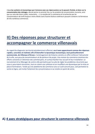 14
¤ La crise sanitaire et économique qui s’annonce avec ses répercussions sur le pouvoir d’achat, et donc sur la
consommation des ménages, devrait porter en premier lieu sur les produits de consommation courante, ainsi
que sur celui des loisirs (cafés, restaurants, …). La montée de l’e-commerce et la recherche par les
consommateurs de tarifs toujours moins élevés sont d’autres facteurs extérieurs pouvant conduire à la fermeture
de très nombreux commerces.
Au regard du diagnostic territorial précédemment effectué, ces 4 axes apparaissent comme des réponses
rapides, concrètes et réalistes afin d’intensifier la dynamique économique, tout particulièrement
commerciale, de Villenave d’Ornon. L’aménagement de linéaires viendra en effet renforcer l’attractivité
de la ville, aux yeux de consommateurs et de porteurs de projet. Une maison du commerce montrera les
efforts consentis à l’attention des commerçants, et surtout faciliter leur accueil et leur installation. Le
recrutement d’un Manager de centre-ville permettra par la suite de régler les problèmes récurrents que
ceux-ci pourraient rencontrer, tout en créant une cohésion et en insufflant une dynamique par la mise en
place d’animations. Tandis qu’une plateforme de commerce sera un outil concret pour, soit permettre la
vente en ligne, soit inciter fortement les consommateurs à se rendre en point de vente.
A) 4 axes stratégiques pour structurer le commerce villenavais
 