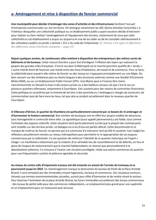 15
a- Aménagement et mise à disposition de foncier commercial
Une municipalité peut décider d’aménager des zones d’activités et des infrastructures facilitant l’accueil
d’entreprises commerciales sur son territoire. On distingue notamment les ZAC (Zones Activités Concertés) « à
l'intérieur desquelles une collectivité publique ou un établissement public y ayant vocation décide d'intervenir
pour réaliser ou faire réaliser l'aménagement et l'équipement des terrains, notamment de ceux que cette
collectivité ou cet établissement a acquis ou acquerra en vue de les céder ou de les concéder ultérieurement à
des utilisateurs publics ou privés » (article L 311-1 du code de l'urbanisme). Cf. Annexe 1 les sigles et définitions
des différentes zones d'activités existantes – page 37).
Depuis quelques années, de nombreuses villes mettent à disposition des entrepreneurs des mètres carrés de
bâtiments et de bureaux. Cette mesure foncière a pour but d’endiguer l’inflation des loyers qui subissent la
plupart des grandes villes françaises. C’est le cas dans la Métropole où le marché peut être qualifié de « tendu ».
L’autre intérêt étant de favoriser une mixité entre des lieux d’habitation, de travail et de commerce. Pour se faire,
la collectivité peut acquérir elle-même du foncier ou des locaux en s’appuyant principalement sur une Régie. Ou
bien recourir sur des échéances plus ou moins longues à des structures externes comme une Société d’Economie
Mixte (SEM), ou sur un Etablissement Public Foncier (EPF). Une Mairie peut à l’inverse être moins
interventionniste en laissant la main à des acteurs privés ou à des bailleurs sociaux, tel que c’est le cas sur
plusieurs quartiers villenavais, notamment à Courréjean. Ceci souvent pour des raisons de contraintes financières.
Cette politique se caractérise par la revente de terrains à des promoteurs / aménageurs chargés de construire, de
commercialiser puis de faire vivre les lieux, tel que cela se produit actuellement dans le nouveau quartier de
Courréjean.
A Villenave d’Ornon, le quartier de Chambery est particulièrement concerné par ce besoin de ré-aménager et
d’harmoniser le linéaire commercial. Bon nombre de boutiques ont en effet leur propre modèle de devanture,
sans homogénéité ni continuité entre elles. La signalétique (aussi appelé jalonnement) y est faible, tout comme
l’entretien des espaces collectifs. Cette situation tient particulièrement au fait que la plupart des commerçants
sont installés sur des terrains privés. Le dialogue vis-à-vis d’eux est parfois délicat. Cette discontinuité et ce
manque de maitrise du foncier ne permet pas à la commune d’y intervenir tant qu’elle le voudrait. Ceci malgré les
réflexions actuellement menées au niveau métropolitain pour permettre la ré-appropriation de ces espaces
commerciaux par la collectivité. Il y est question de renforcer l’identité de ce quartier historique où l’esprit «
village » se manifestera notamment par la création d’un véritable lieu de rassemblement et de détente, en lieu et
place de l’espace de stationnement que le marché hebdomadaire ne réserve que ponctuellement à la
déambulation piétonne. Il y trouvera à l’avenir une situation privilégiée, reliée aux autres commerces du quartier
pour une fréquentation cycliste et piétonne agréable et sécurisée.
Au niveau du centre-ville d’importants travaux ont été entamés en amont de l’arrivée du tramway et se
poursuivent jusqu’en 2022. Ce réaménagement marque la destruction du bureau de Poste de la Place Aristide
Briand. Il sera remplacé par des immeubles mixant logements, bureaux et commerces. Ces nouveaux contours,
rénovés aux normes environnementales actuelles, auront pour effet d’harmonier et de rendre vivant le secteur.
Pour favoriser l’animation de la place Aristide Briand, les futurs immeubles accueilleront des locaux commerciaux
: des locaux de petite taille pour des commerces indépendants, un emplacement plus grand pour une supérette
et un emplacement pour un restaurant avec terrasse.
 