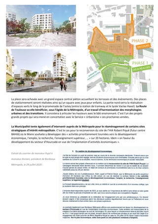 16
La place sera achevée avec un grand espace central piéton accueillant les terrasses et des évènements. Des places
de stationnement seront réalisées ainsi qu’un square avec jeux pour enfants. La partie nord verra la réalisation
d’espaces verts le long de la promenade de l’estey (entre la station de tramway et le lycée Vaclav Havel). La Route
de Toulouse va elle bénéficier, sous l’égide de la Métropole, d’un travail d’harmonisation des morphologies
urbaines et des transitions. Il consistera à articuler les hauteurs avec le bâti environnant. C’est l’un des projets
grands projets qui sera mené en concertation avec le Service « Urbanisme » ces prochaines années.
La Municipalité tente également d’intervenir auprès de la Métropole pour le réaménagement de certains sites
stratégiques d’intérêt métropolitain. C’est le cas pour la reconversion du site de l’HIA Robert Piqué (futur centre
BAHIA) où le Maire souhaite y développer des « activités prioritairement tournées vers le développement
économique, l’emploi, la recherche, l’enseignement supérieur, … » sur 20 hectares. Idem « en faveur du
développement du secteur d’Hourcade en vue de l’implantation d’activités économiques ».
Extrait du courrier de monsieur Pujol à
monsieur Anziani, président de Bordeaux
Métropole, le 29 juillet 2020 :
 
