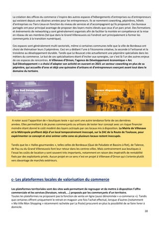18
La création des offices du commerce s’inspire des autres espaces d’hébergements d’entreprises ou d’entrepreneurs
qui existent depuis une dizaines années pour les entrepreneurs. Ils se nomment coworking, pépinières, hôtels
d’entreprises ou Tiers-Lieux en fonction du niveau de services et d’accompagnent qu’ils proposent. Ces bureaux
partagés ont pour principal avantage de proposer des loyers moins élevés que ceux d’un parc privé. Des formations
et évènements de networking y sont généralement organisés afin de faciliter la montée en compétence et la mise
en réseau de ses membres (tel que dans le Grand Villeneuvois où l’endroit sert principalement à former les
commerçants à la transition numérique).
Ces espaces sont généralement multi-sectoriels, même si certaines communes telle que la ville de Bordeaux ont
choisi de thématiser leurs 3 pépinières. Ceci en y dédiant l’une à l’économie créative, la seconde à l’artisanat et la
troisième au développement durable. Tandis que Le Bouscat crée actuellement une pépinière spécialisée dans les
métiers du commerce. Le but de ces spécialisations étant d’inciter aux synergies, car c’est là l’un des autres enjeux
de ces espaces de rencontres. A Villenave d’Ornon, l’agence de Développement économique « Arc
Sud Développement » a choisi d’adapter son activité en ouvrant en 2021 un secteur coworking en plus de sa
pépinière, qui accueille d’ores et déjà une quinzaine d’artisans et d’entrepreneurs exerçant avant tout dans le
domaine du tertiaire.
A noter aussi l’apparition de « boutiques teste » qui sont une autre tendance forte de ces dernières
années. Elles permettent à de jeunes commerçants ou artisans de tester leur concept avec un risque financier
moindre étant donné le coût modéré des loyers octroyés par ces locaux mis à disposition. La Mairie de Villenave
et la Métropole profitent déjà d’un local temporairement inoccupé, sur la ZAC de la Route de Toulouse, pour
expérimenter ce concept et ainsi animer cette zone où plusieurs locaux restent inoccupés.
Tandis que les « Halles gourmandes », telles celles de Bordeaux (Quai de Paludate et Bassins à flot), de Talence,
de Pau ou du Grand Villeneuvois font leur retour dans les centres-villes. Mais contrairement aux boutiques à
l’essai les coûts de location y sont souvent très importants, notamment en raison des impératifs de rentabilité
fixés par des exploitants privés. Aucun projet en ce sens n’est en projet à Villenave d’Ornon qui s’oriente plutôt
vers davantage de marchés extérieurs.
c- Les plateformes locales de valorisation du commerce
Les plateformes territoriales sont des sites web permettant de regrouper et de mettre à disposition l’offre
commerciale et les services (livraison, retrait, …) proposés par les commerçants d’un territoire.
Toutes les plateformes ne proposent pas la fonction de vente en ligne (aussi dénommée « e-commerce »). Tandis
que certaines offrent uniquement le retrait en magasin une fois l’achat effectué, lorsque d’autres (notamment
« Ma Ville Mon Shopping » récemment rachetée par La Poste) procurent en plus la possibilité de se faire livrer à
domicile.
 