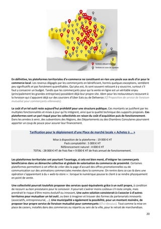 20
En définitive, les plateformes territoriales d’e-commerce ne constituent en rien une poule aux œufs d’or pour le
commerce local. Les revenus dégagés par les commerçants en bénéficiant, hormis quelques exceptions, semblent
peu significatifs et pas forcément quantifiables. Qui plus est, ils sont souvent retissant à y souscrire, surtout s’il
faut y consacrer un budget. Tandis que les commerçants pour qui la vente en ligne est un véritable enjeu
(principalement les grandes entreprises) possèdent déjà leur propre site. Idem pour les restaurateurs recourant à
la livraison qui s’appuient déjà sur des coursiers d’Uber Eats ou de Deliveroo (Cf Proposition de service de livraison
mutualisé pour commerçants villenavais).
Le coût d’un tel outil reste aujourd’hui prohibitif pour une structure publique. Ces montants se justifient par les
multiples fonctionnalités et mises à jour qu’ils intègrent, ainsi que la qualité technique des supports proposés. Ces
plateformes sont un pari risqué pour les collectivités en raison du coût d’acquisition puis de fonctionnement.
Dans les années à venir, des subventions des Régions, des Départements ou des Chambres Consulaires pourraient
apporter un coup de pouce pour assurer leur financement.
Tarification pour le déploiement d’une Place de marché locale « Achetez à … »
Mise à disposition de la plateforme : 19 000 € HT
Pack comptabilité : 5 000 € HT
Référencement naturel : 4 000 € HT
TOTAL : 28 000 € HT de frais fixe + 9 000 € HT de frais annuel de fonctionnement.
Les plateformes territoriales ont pourtant l’avantage, si cela est bien mené, d’intégrer les commerçants
bénéficiaires dans un démarche collective et globale de valorisation du commerce de proximité. Certaines
plateformes permettent à cet effet de créer dès la page d’accueil des offres promotionnelles ou de
communication sur des animations commerciales menées dans la commune. On rentre dans ce cas-là dans une
opération s’apparentant à du « web-to-store » : lorsque le numérique pousse le client à se rendre physiquement
en point de vente.
Une collectivité pourrait toutefois proposer des services quasi-équivalents grâce à un outil propre, à condition
de recourir au bon prestataire pour le concevoir. Il pourrait s’avérer moins coûteux s’il reste simple, mais
prendrait le risque d’être moins évolutif ou innovant. Une autre solution consisterait à s’associer à d’autres
territoires pour mutualiser un tel outil, ou bien à imaginer et trouver des formes de partenariats innovants
(associatifs, entrepreneurial, …). Une municipalité a également la possibilité, pour un montant moindre, de
proposer leur propre service de livraison mutualisé pour commerçants (Cf ci-dessous). Tout comme la mise en
place de casiers, installés dans des commerces ou répartis au sein de la ville, pour le retrait de marchandises.
 
