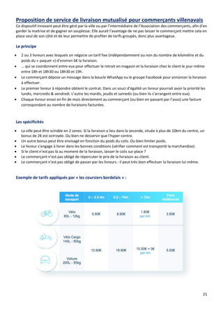 21
Proposition de service de livraison mutualisé pour commerçants villenavais
Ce dispositif innovant peut être géré par la ville ou par l’intermédiaire de l’Association des commerçants, afin d’en
garder la maitrise et de gagner en souplesse. Elle aurait l’avantage de ne pas laisser le commerçant mettre cela en
place seul de son côté et de leur permettre de profiter de tarifs groupés, donc plus avantageux.
Le principe
• 2 ou 3 livreurs avec lesquels on négocie un tarif fixe (indépendamment ou non du nombre de kilomètre et du
poids du « paquet ») d’environ 6€ la livraison.
• … qui se coordonnent entre eux pour effectuer le retrait en magasin et la livraison chez le client le jour-même
entre 18h et 18h30 ou 18h30 et 19h.
• Le commerçant dépose un message dans la boucle WhatApp ou le groupe Facebook pour annoncer la livraison
à effectuer.
• Le premier livreur à répondre obtient le contrat. Dans un souci d’égalité un livreur pourrait avoir la priorité les
lundis, mercredis & vendredi. L’autre les mardis, jeudis et samedis (ou bien ils s’arrangent entre eux).
• Chaque livreur envoi en fin de mois directement au commerçant (ou bien en passant par l’asso) une facture
correspondant au nombre de livraisons facturées.
Les spécificités
• La ville peut être scindée en 2 zones. Si la livraison a lieu dans la seconde, située à plus de 10km du centre, un
bonus de 2€ est octroyée. Ou bien ne desservir que l’hyper-centre.
• Un autre bonus peut être envisagé en fonction du poids du colis. Ou bien limiter poids.
• Le livreur s’engage à livrer dans les bonnes conditions (vérifier comment est transporté la marchandise).
• Si le client n’est pas là au moment de la livraison, laisser le colis sur place ?
• Le commerçant n’est pas obligé de répercuter le prix de la livraison au client.
• Le commerçant n’est pas obligé de passer par les livreurs : il peut très bien effectuer la livraison lui-même.
Exemple de tarifs appliqués par « les coursiers bordelais » :
 
