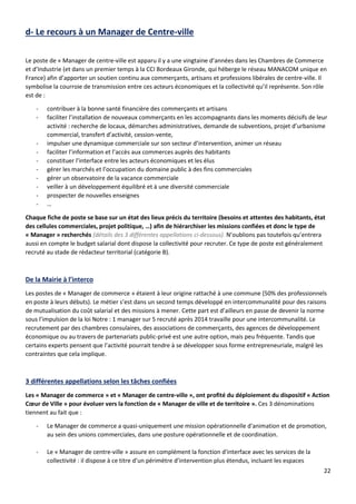 22
d- Le recours à un Manager de Centre-ville
Le poste de « Manager de centre-ville est apparu il y a une vingtaine d’années dans les Chambres de Commerce
et d’Industrie (et dans un premier temps à la CCI Bordeaux Gironde, qui héberge le réseau MANACOM unique en
France) afin d’apporter un soutien continu aux commerçants, artisans et professions libérales de centre-ville. Il
symbolise la courroie de transmission entre ces acteurs économiques et la collectivité qu’il représente. Son rôle
est de :
- contribuer à la bonne santé financière des commerçants et artisans
- faciliter l’installation de nouveaux commerçants en les accompagnants dans les moments décisifs de leur
activité : recherche de locaux, démarches administratives, demande de subventions, projet d’urbanisme
commercial, transfert d’activité, cession-vente,
- impulser une dynamique commerciale sur son secteur d’intervention, animer un réseau
- faciliter l’information et l’accès aux commerces auprès des habitants
- constituer l’interface entre les acteurs économiques et les élus
- gérer les marchés et l’occupation du domaine public à des fins commerciales
- gérer un observatoire de la vacance commerciale
- veiller à un développement équilibré et à une diversité commerciale
- prospecter de nouvelles enseignes
- …
Chaque fiche de poste se base sur un état des lieux précis du territoire (besoins et attentes des habitants, état
des cellules commerciales, projet politique, …) afin de hiérarchiser les missions confiées et donc le type de
« Manager » recherchés (détails des 3 différentes appellations ci-dessous). N’oublions pas toutefois qu’entrera
aussi en compte le budget salarial dont dispose la collectivité pour recruter. Ce type de poste est généralement
recruté au stade de rédacteur territorial (catégorie B).
De la Mairie à l’interco
Les postes de « Manager de commerce » étaient à leur origine rattaché à une commune (50% des professionnels
en poste à leurs débuts). Le métier s’est dans un second temps développé en intercommunalité pour des raisons
de mutualisation du coût salarial et des missions à mener. Cette part est d’ailleurs en passe de devenir la norme
sous l’impulsion de la loi Notre : 1 manager sur 5 recruté après 2014 travaille pour une intercommunalité. Le
recrutement par des chambres consulaires, des associations de commerçants, des agences de développement
économique ou au travers de partenariats public-privé est une autre option, mais peu fréquente. Tandis que
certains experts pensent que l’activité pourrait tendre à se développer sous forme entrepreneuriale, malgré les
contraintes que cela implique.
3 différentes appellations selon les tâches confiées
Les « Manager de commerce » et « Manager de centre-ville », ont profité du déploiement du dispositif « Action
Cœur de Ville » pour évoluer vers la fonction de « Manager de ville et de territoire ». Ces 3 dénominations
tiennent au fait que :
- Le Manager de commerce a quasi-uniquement une mission opérationnelle d'animation et de promotion,
au sein des unions commerciales, dans une posture opérationnelle et de coordination.
- Le « Manager de centre-ville » assure en complément la fonction d'interface avec les services de la
collectivité : il dispose à ce titre d’un périmètre d’intervention plus étendus, incluant les espaces
 
