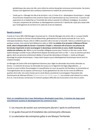 23
périphériques des cœurs de ville, voire même les centres-bourg des communes environnantes. Ses leviers
d'action sont également plus nombreux notamment en matière de communication.
- Tandis que le « Manager de ville et de territoire » est, à l’instar d’un « développeur économique », chargé
d'une fonction d'expertise et de conseil en faveur de la dynamisation du tissu commercial ; il assume une
supervision et un leadership sur l'ensemble des acteurs associés à la réflexion stratégique. Sa vocation
n’est plus uniquement de contribuer au développement commercial. Il aborde des sujets plus vastes telle
que l’aménagement du territoire et le cadre de vie de ses habitants.
Quand y recourir ?
Il existe en France 400 à 500 Managers (recensés par le « Club des Managers de centre-ville »). La quasi-totalité
exercent leur activité en Contrat à Durée Déterminée, généralement d’une durée minimale de 3 ans. Sur la
métropole bordelaise, Pessac a été en 1996 la première ville à recruter un tel profil. Talence a emboité le pas il y a
quelques années, tout comme Saint-Médard-en-Jalles en 2020. La création d’un tel poste à Villenave d’Ornon
serait, selon la Responsable du Service « Economie / Emploi », nécessaire afin d’assurer une présence de
terrain plus importante et ainsi accompagner la dynamique commerciale en cours, établir davantage de
relation de confiance, etc. Même si une Conseillère déléguée assume pour l’instant ce rôle avec succès. Anne-
Sophie Desangin concède ne pas suffisamment disposer de temps pour tenir ce rôle : « nous ne sommes que deux
agents, dont une personne entièrement dédiée à l’accueil des demandeurs d’emploi » ; tandis qu’elle gère
davantage les projets économiques. L’enjeu étant toujours que le développement économique vienne servir la
création d’emploi.
Un Manager de Centre-Ville serait également bienvenu pour régler les demandes récurrentes adressées au
Service : la recherche de locaux, les demandes de travaux ou le règlement de litiges (dégradations, …).
Il aurait en outre la tâche d’accompagner la requalification en cours du quartier de Chambery, la concertation et
l’homogénéisation de ses espaces commerciaux. Et plus globalement de créer du lien entre les différents
quartiers de la ville. Une autre mission qui lui serait dévolu consisterait à accompagner l’Association des
Commerçants de Villenave d’Ornon (Cf présentation de l’ACVO, page 25). Leur activité a été relancé il y a moins
d’un an, mais le bureau connait pour le moment quelques difficultés de structuration et de mise en action.
Voici, en complément des 4 axes thématiques développés jusqu’alors, 3 missions de stage ayant
concrètement soutenu le développement du commerce local :
1- Les mesures de soutien aux commerçants (durant / après le confinement)
2- Un guide d’accueil et d’installation des commerçants villenavais
3- La valorisation des entreprises grâce à une Marque Territoriale
 