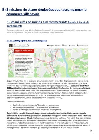 24
B) 3 missions de stages déployées pour accompagner le
commerce villenavais
1- les mesures de soutien aux commerçants (pendant / après le
confinement)
Retrouvez en Annexe 6, page 43 – les Tableaux Comparatifs des mesures des villes de la Métropole : pendant + en
sortie de confinement + les plans de relance locaux de l’activité commerciale
a- La cartographie des commerçants
Depuis 2017, la ville a mis en place une cartographie interactive permettant de géolocaliser les travaux sur la
commune avec les dates d'intervention et leur impact sur la circulation. Elle a été complétée en 2018 par la
localisation des services municipaux (crèches, écoles, hébergements pour séniors, ...). Cet outil a été étoffé en
2020 avec des informations relatives au tissu économique local et à l'implantation des commerces villenavais.
Basée sur la technologie "Open Street Map" (logiciel open source), Villenavedornon.city permet également
classer les commerces sous la forme d'un annuaire ainsi que par secteurs d'activité. Le but est également de
permettre à chaque entreprise depuis des fichiers de sa propre fiche de présentation comprenant ces
coordonnées et horaires, un lien vers son site web et ses réseaux sociaux, ...
La mission a consisté à :
- Repérer les commerces ouverts / Contacter ces commerçants
- Recueillir leurs coordonnées / Les intégrer dans le back-office
- Valider leur fiche pour que l’info soit diffusée sur la cartographie.
Cette initiative a semblé être appréciée des commerçants qui ont ainsi profité, dès les premiers jours du
confinement, d’une visibilité supplémentaire. Elle était en outre perçue comme un soutien « moral » dans une
période particulièrement délicate. Malheureusement, cette solution technique s’est avérée être assez limitée en
termes de fonctionnalités (notamment par rapport au concurrent « Google My business »), de statistiques de
fréquentation. Cet outil seul risque donc de montrer ces limites et il s’avérait judicieux de l’intégrer dans une
démarche plus globale (par exemple dans un site dédié aux initiatives et aux acteurs économiques de la ville). Il
reste également à déterminer en interne qui sera chargé d’alimenter et de faire évoluer cet outil.
 