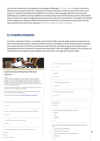 26
Dès la fin du confinement a été déployée une campagne d’affichage (Cf. visuel ci-dessus) visant à informer les
villenavais de la réouverture de leurs commerces. Et surtout à les inciter à retourner consommer chez eux en
jouant sur l’aspect de sympathie et de solidarité vis-à-vis d’eux. Cette campagne diffusée sur les panneaux
d’affichage aura profité d’une large visibilité (une trentaine de panneaux disséminés dans toute la ville pendant
20 jours). Elle aura en outre été appréciée des commerçants ravis de de cette attention à leur égard. Ce dispositif
a été complété par la diffusion d’affiches A4 distribuées directement à l’ensemble des commerçants afin que
ceux-ci puissent l’accrocher à leur devanture (Cf. photos en page de garde du Rapport).
d- L’enquête entreprises
Le Service « Economie / Emploi » a souhaité, pour la rentrée 2020, savoir de quelle manière il pouvait venir en
aide aux entrepreneurs locaux. L’objectif consistait en outre à interroger les chefs d’entreprises pour connaitre
leur situation actuelle, tant à la fois en termes de santé financière, de redémarrage de leur activité, que de
développement de leur entreprise. Un questionnaire quantitatif a donc été rédigé à l’attention des centaines de
contacts dont nous disposions, après validation par celui de l’élu en charge de l’économie locale.
 