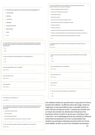 27
Une validation tardive du questionnaire n’a pas permis à l’heure
actuelle de le diffuser. Sa diffusion devra être large, variée (en
s’appuyant sur des prescripteurs) pour si possible toucher au
moins 10% des entreprises locales. L’analyse des résultats sera
un moyen de connaitre les attentes des entreprises et les
prochaines actions à mettre en œuvre pour contribuer à leur
« bien-être » et au développement de leur activité (en référence
notamment aux questions 12 et 13). La présentation des
résultats aux principaux intéressés pourrait se faire lors d’une
soirée dédiée. Ou bien au sein d’une newsletter économique.
 