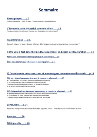3
Sommaire
Avant-propos ……p.2
Projet professionnel + choix du stage + remerciements + prise de fonction
L’économie : une nécessité pour une ville » ……p.3
Pourquoi une commune investit-elle pour son développement économique ?
De quels moyens et leviers dispose Villenave d’Ornon pour instaurer une dynamique commerciale ?
A) Une ville en croissance démographique et économique ……p.9
B) Un tissu économique à façonner et accompagner ……p.11
A) 4 axes stratégiques pour structurer le commerce villenavais ……p.15
a- L’aménagement et la mise à disposition de foncier commercial
b- La création de lieux d'accompagnement des commerces
c- Les plateformes locales de commerce en ligne et de livraison
d- Le recours à un Manager de Centre-ville
B) 3 choix déployés en stage pour accompagner le commerce villenavais ……p.25
a- Les mesures de soutien aux commerçants (durant le confinement / après)
b- La création d’un guide d’accueil des commerçants villenavais
c- La valorisation des entreprises grâce à une Marque Territoriale
Rappel des enseignements de l’introduction et des 2 grandes parties + pistes d’évolution pour Villenave d’Ornon
Annexes……p.36
Bibliographie……p.48
 