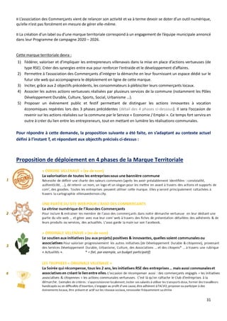 31
¤ L’association des Commerçants vient de relancer son activité et va à terme devoir se doter d’un outil numérique,
qu’elle n’est pas forcément en mesure de gérer elle-même.
¤ La création d’un label ou d’une marque territoriale correspond à un engagement de l’équipe municipale annoncé
dans leur Programme de campagne 2020 – 2026.
Cette marque territoriale devra :
1) Fédérer, valoriser et d’impliquer les entrepreneurs villenavais dans la mise en place d’actions vertueuses (de
type RSE). Créer des synergies entre eux pour renforcer l‘entraide et le développement d’affaires.
2) Permettre à l’association des Commerçants d’intégrer la démarche en leur fournissant un espace dédié sur le
futur site web qui accompagnera le déploiement en ligne de cette marque.
3) Inciter, grâce aux 2 objectifs précédents, les consommateurs à plébisciter leurs commerçants locaux.
4) Associer les autres actions vertueuses réalisées par plusieurs services de la commune (notamment les Pôles
Développement Durable, Culture, Sports, Social, Urbanisme …).
5) Proposer un évènement public et festif permettant de distinguer les actions innovantes à vocation
économiques repérées lors des 3 phases précédentes (détail des 4 phases ci-dessous). Il sera l’occasion de
revenir sur les actions réalisées sur la commune par le Service « Economie / Emploi ». Ce temps fort servira en
outre à créer du lien entre les entrepreneurs, tout en mettant en lumière les réalisations communales.
Pour répondre à cette demande, la proposition suivante a été faite, en s’adaptant au contexte actuel
défini à l’instant T, et répondant aux objectifs précisés ci-dessus :
Proposition de déploiement en 4 phases de la Marque Territoriale
 