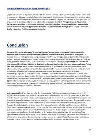 34
Difficultés rencontrées et pistes d’évolution :
Le contexte sanitaire et la période estivale n’ont pas permis, à l’heure actuelle, d’initier cette marque territoriale.
Le changement d’équipe municipale (dont l’élue en charge du développement économique, dont venait, à priori,
la demande) a aussi compliqué la donne. La municipalité villenavaise a jusqu’aux élections de 2026 pour tenir cet
engagement de campagne. Elle va pour cela mettre en place un Comité de Pilotage composé d’élus qui va
décider des orientations et du planning du projet. Un comité technique composé de plusieurs Services de la
ville se réunira ensuite pour appliquer ces décisions. Les prochains outils déployés par le Service « Economie /
Emploi » devraient s’intégrer dans cette démarche.
Dans une ville comme Villenave d’Ornon, la présence d’une personne en charge de l’économie semble
pertinent pour soutenir la politique de développement économique mise en œuvre par la Métropole. Car
même si le niveau métropolitain est indispensable pour définir une stratégie globale et concertée (définition de
secteurs porteurs, aménagements routiers ou de zones d’activités, campagne d’attractivité vis-à-vis de l’extérieur,
regroupement d’infrastructures, …) et ainsi mutualiser des moyens à déployer, la présence sur le terrain d’un
interlocuteur identifié apte à établir un diagnostic et de nouer des liens durables avec les acteurs locaux s’avère
tout aussi bénéfique. Cette affirmation est toutefois à nuancer en fonction du territoire en lui-même, de sa
situation économique, et de la temporalité dans laquelle il se trouve. Indéniablement, dans une petite commune
en milieu rural (n’ayant que peu d’entreprises et de moyens), la marge de manœuvre d’un Service
« Economique » pourra se révéler trop faible. Seule l’EPCI à laquelle la commune est rattachée se révèle alors
pertinente. La présence d’au moins un Développeur économique (une fonction plus globale que celle de Manager
de centre-ville) rattachée à la Communauté de Communes pourra être suffisante à minima. Cette affirmation est
également à nuancer par le fait que, étant donné que le développement économique ne soit pas une compétence
obligatoire d’une collectivité, cela pourrait induire que ce type de Service n’a pas d’obligation de résultats. Et par
conséquent se fixe peu d’objectifs à atteindre.
Le temps des collectivités n’est pas celui des commerçants. L’administration communale pourrait peut-$être
encore gagner en fluidité pour anticiper, décider et agir comme il se doit. Les pistes de recherches, et dans une
moindre mesure les missions présentées dans ce document, ont pour but de fournir aux collectivités des clés pour
être plus utiles et efficaces auprès de ses entrepreneurs, notamment de ses commerçants. Tous les outils ne sont
pas cependant pas adaptés à toutes les situations. Il conviendra en outre de veiller à éviter l’accumulation. La
faiblesse des budgets publics ainsi que le peu de ressources humaines affecté à ses tâches imposent de toute
façon d’effectuer des choix drastiques. La crise sanitaire avait pourtant montré, que sous la contrainte, les acteurs
publics peuvent être réactifs. Cela s’est vérifié lorsque ceux-ci ont déployé du jour au lendemain des cartes
interactives, des plateformes de click-&-collect et des services de retrait et livraison. Un autre objectif que
devront se fixer les collectivités sera le fait de travailler de manière toujours plus étroite avec les autres services
afin de cerner la complexité des situations (prenant en compte des aspects législatifs, urbanistiques, sociaux, de
mobilités, …) avec l’enjeu, là encore, de faire progresser le plus rapidement possible chaque projet.
 