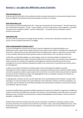 37
Annexe 2 – Les sigles des différentes zones d'activités
ZONE ARTISANALE (ZA)
De petite taille (moins de 10ha), elle accueille des activités artisanales de proximité sur des parcelles de petite surface
(moins de 5000m2). Des bâtiments peuvent être proposés à la vente ou à la location.
ZONE INDUSTRIELLE (ZI)
Zone pouvant accueillir des établissements dits " classés pour la protection de l'environnement ". De taille importante,
pour l'implantation d'industries " lourdes " ou plus modeste, ces zones se répartissent en deux catégories : la première
n'accepte que les installations classées " soumises à déclaration " ; la seconde reçoit les installations classées "
soumises à autorisation ".
ZONE MIXTE (ZM)
Une zone mixte est constituée d'un mélange de type d'activités : commerciales, industrielles, artisanales, et de
services. Aucune occupation dominante ne se dégage.
ZONE D'AMENAGEMENT CONCERTE (ZAC) ?
Les zones d'aménagement concerté sont les zones à l'intérieur desquelles une collectivité publique ou un
établissement public y ayant vocation décide d'intervenir pour réaliser ou faire réaliser l'aménagement et l'équipement
des terrains, notamment de ceux que cette collectivité ou cet établissement a acquis ou acquerra en vue de les céder
ou de les concéder ultérieurement à des utilisateurs publics ou privés (article L 311-1 du code de l'urbanisme).
La ZAC offre aux collectivités publiques un cadre juridique, financier et technique adapté à la réalisation d'une
opération d'aménagement de l'espace. Elle permet l'élaboration d'un projet urbain, en concertation avec la population
locale concernée, et la conduite d'une opération d'aménagement combinant l'acquisition des terrains et leur
aménagement ainsi que la réalisation d'équipements publics et de constructions, en partenariat avec d'autres acteurs
de l'aménagement.
La ZAC est une procédure d'initiative et d'intérêts publics. Elle est particulièrement adaptée aux projets
d'aménagement urbain complexes et de grande ampleur (nombreux propriétaires fonciers, opérations mêlant habitat,
commerces, équipements publics, espaces publics). Elle se doit d'être un ensemble cohérent qui permette de répondre
aux besoins des futurs habitants et usagers. Elle oblige également, dès sa conception, de prévoir et de financer les
équipements publics qui seront nécessaires.
En règle générale, la décision de créer une ZAC résulte donc d'une volonté politique forte d'impulser un projet urbain
d'envergure. En raison de l'ampleur de ce type d'opération et des implications urbaines, financières et politiques, une
concertation avec les habitants est et des études préalables sont nécessairement conduites en amont afin de s'assurer
d'une définition optimum du projet.
Les études préalables doivent permettre de définir précisément les besoins et les objectifs, et apportent à la CAMG une
meilleure connaissance des différentes contraintes. Elles portent sur des thématiques variées telles que les contraintes
physiques du lieu, la situation environnementale, les aspects démographiques et économiques, l’insertion urbaine et
paysagère, les déplacements…
Pendant toute la durée de conception du projet, puis de sa réalisation, les habitants, associations locales et autres
personnes concernées sont associées dans le cadre de la concertation. Celle-ci peut prendre différentes formes : lettre
d’information, site web, organisation de réunions publiques…. La concertation vise à concilier l’intérêt général et les
intérêts particuliers.
 