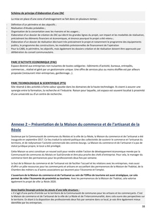 38
Schéma de principe d'élaboration d'une ZAC
La mise en place d’une zone d’aménagement se fait donc en plusieurs temps :
- Définition d’un périmètre et des objectifs ;
- Réalisation d’études préalables ;
- Organisation de la concertation avec les riverains et les usagers ;
- Elaboration d’un dossier de création de ZAC qui décrit les grandes lignes du projet, son impact et les modalités de réalisation,
précisément les éléments financiers et économiques, et énonce pourquoi le projet a été retenu ;
- Elaboration d’un dossier de réalisation décrivant très précisément le projet et notamment le programme des équipements
publics, le programme des constructions, les modalités prévisionnelles de financement de l’opération
- Pour la CABS, le périmètre, les objectifs, mais également les dossiers création et de réalisation doivent être approuvés par
délibération du conseil communautaire.
PARC D’ACTIVITE ECONOMIQUE (PAE)
Espace destiné aux entreprises non nuisantes de toutes catégories : bâtiments d’activité, bureaux, entrepôts,
commerces...réalisé et géré par un gestionnaire unique. Une offre de services plus ou moins étoffée est par ailleurs
proposée (restaurant inter-entreprises, gardiennage…).
PARC TECHNOLOGIQUE & SCIENTIFIQUE (PTS)
Site réservé à des activités à forte valeur ajoutée dans les domaines de la haute-technologie. Ils visent à assurer une
synergie entre la formation, la recherche et l’industrie. Raison pour laquelle, cet espace est souvent localisé à proximité
d’une université ou d’un centre de recherche.
Annexe 2 – Présentation de la Maison du commerce et de l’artisanat de la
Réole
Soutenue par la Communauté de communes du Réolais et la ville de La Réole, la Maison du commerce et de l’artisanat a été
inaugurée en septembre 2017. Ce lieu traduit la volonté politique des collectivités de soutenir le commerce et l’artisanat du
territoire, et de redynamiser l’activité commerciale des centres-bourgs. La Maison du commerce et de l’artisanat n’a pas de
statut juridique propre, le local a été privilégié.
Cette Maison va ainsi constituer un nouvel outil pour rendre visible l’action de développement économique menée par la
Communauté de communes du Réolais en Sud-Gironde et être plus proche des chefs d’entreprise. Pour cela, le manager du
commerce tient des permanences pour les professionnels deux fois par semaine.
Le but de la Maison du commerce et de l’artisanat est de faciliter l’accueil et les relations avec les entreprises, mais aussi
d’offrir un pôle ressources pour les commerçants et artisans en accueillant des permanences de la Maison de l’habitat, de la
Chambre des métiers ou d’autres associations qui œuvrent pour l’économie et l’emploi.
L’ouverture de la Maison du commerce et de l’artisanat au sein de l’Office de tourisme est aussi stratégique, car cela
permet de relier l’économie de proximité au tourisme. Avec les permanences de la Maison de l’habitat, cela valorise
également le projet de ville La Réole 2020.
Anne-Sophie Desangin précise les atouts d’une telle structure :
« Il s’agit d’une porte d’entrée sur le territoire de la Communauté de communes pour les artisans et les commerçants. C’est
la Maison de commerce et de l’artisanat de la ville de La Réole et de l’intercommunalité, donc cela ouvre des perspectives sur
le territoire. En étant à la disposition des professionnels deux fois par semaine dans ce local, je vais être également mieux
identifiée par les entreprises.
 