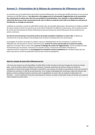 39
Annexe 3 – Présentation de la Maison du commerce de Villeneuve-sur-lot
Le commerce est une activité motrice du territoire du Grand Villeneuvois, qui compte plus de 600 commerces et une zone de
chalandise de 100 000 habitants. Une démarche a été engagée entre la communauté d’agglomération et les associations
des commerçants et artisans pour faire face aux problèmes de devitalisation. Pour répondre à cette problématique, la
volonté des élus locaux et des commerçants fut de créer en 2013 un comité de centre-ville à une Maison du commerce et
d’embaucher un manager de commerce.
La Maison du commerce a ouvert en juillet 2013 en plein cœur de la bastide villeneuvoise. Elle permet une meilleure visibilité
de l’action menée en faveur du commerce de centre-ville et d’identifier les différents interlocuteurs. Elle accueille le bureau
de l’Union des Commerçants et Artisans Villeneuvois et des permanences du Grand Villeneuvois afin de coordonner les
actions communes.
Son but est aussi de favoriser l’accueil des porteurs de projets souhaitant s’implanter en centre-ville. La Maison du
commerce est un lieu de cohésion et de synergie entre les acteurs institutionnels et les commerçants.
accompagner les porteurs de projet à la création, reprise ou développement de leurs entreprises, la création d’une
Fédération des commerçants et artisans intercommunale, soutenir les unions commerciales et en porter les projets,
expertiser la situation dans le centre-ville, accentuer le pilotage des actions de l’Agglomération, comme les aides du Fonds
d’intervention pour les services, l’artisanat et le commerce (Fisac), la bourse de l’immobilier d’entreprise, le
subventionnement d’organismes qui accompagnent les entreprises comme la plateforme des initiatives locales pour les
prêts à taux zéro ou encore les protocoles d’accord entre centres et périphéries….
Alicia Ho, manager de centre-ville à Villeneuve-sur-Lot :
« En 4 ans mes missions se sont diversifiées. En juillet 2013, j’ai été recrutée en tant que manager de commerce à temps
plein. Toute la semaine j’étais à la Maison du commerce, j’orientais notamment les porteurs projets et j’aidais les
associations à monter leurs projets d’animation. Aujourd’hui, mes missions ont évolué, je suis présente 2 jours par semaine à
la Maison du commerce. À côté de ces permanences, j’ai en charge le développement numérique, je gère des dossiers plus
globaux comme la politique locale du commerce avec la signalétique en centre-ville, les analyses et observations du
territoire, … C’est la salariée de l’Union des commerçants et artisans, recrutée à temps plein et que j’ai formée, qui a repris le
volet animation du centre-ville ».
 