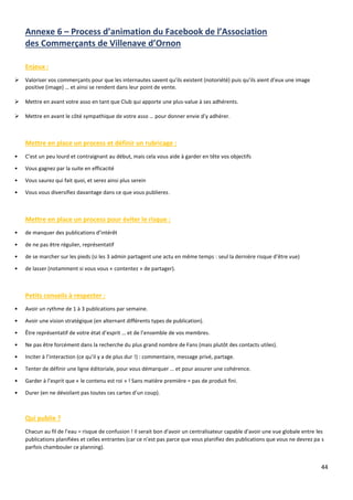 44
Annexe 6 – Process d’animation du Facebook de l’Association
des Commerçants de Villenave d’Ornon
Enjeux :
➢ Valoriser vos commerçants pour que les internautes savent qu’ils existent (notoriété) puis qu’ils aient d’eux une image
positive (image) … et ainsi se rendent dans leur point de vente.
➢ Mettre en avant votre asso en tant que Club qui apporte une plus-value à ses adhérents.
➢ Mettre en avant le côté sympathique de votre asso … pour donner envie d’y adhérer.
Mettre en place un process et définir un rubricage :
• C’est un peu lourd et contraignant au début, mais cela vous aide à garder en tête vos objectifs
• Vous gagnez par la suite en efficacité
• Vous saurez qui fait quoi, et serez ainsi plus serein
• Vous vous diversifiez davantage dans ce que vous publierez.
Mettre en place un process pour éviter le risque :
• de manquer des publications d’intérêt
• de ne pas être régulier, représentatif
• de se marcher sur les pieds (si les 3 admin partagent une actu en même temps : seul la dernière risque d’être vue)
• de lasser (notamment si vous vous « contentez » de partager).
Petits conseils à respecter :
• Avoir un rythme de 1 à 3 publications par semaine.
• Avoir une vision stratégique (en alternant différents types de publication).
• Être représentatif de votre état d’esprit … et de l’ensemble de vos membres.
• Ne pas être forcément dans la recherche du plus grand nombre de Fans (mais plutôt des contacts utiles).
• Inciter à l’interaction (ce qu’il y a de plus dur !) : commentaire, message privé, partage.
• Tenter de définir une ligne éditoriale, pour vous démarquer … et pour assurer une cohérence.
• Garder à l’esprit que « le contenu est roi » ! Sans matière première = pas de produit fini.
• Durer (en ne dévoilant pas toutes ces cartes d’un coup).
Qui publie ?
Chacun au fil de l’eau = risque de confusion ! Il serait bon d'avoir un centralisateur capable d'avoir une vue globale entre les
publications planifiées et celles entrantes (car ce n’est pas parce que vous planifiez des publications que vous ne devrez pa s
parfois chambouler ce planning).
 