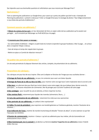 45
Qui répondra aussi aux éventuelles questions et sollicitations que vous recevrez par Message Privé ?
Quel process ?
Faire un planning des publications sur Google Drive, pour savoir qui a prévu de publier quoi (tel le doc « Exemples de
Planning de publications » présent ci-dessous) ? Créer un Google Drive pour le stockage de photos ? Qui rédige (notamment
si vous faites des portraits d'adhérents) ?
Comment associer vos adhérents ?
¤ Obtenir du contenu de leur part : en leur demandant de faire un copier-coller de leur publication qu'ils veulent voir
partagée ... qu’ils envoient par Messenger au Profil ACVO (ou à la page).
¤ 3 moments pour faire passer ce message :
- Sur votre bulletin d'adhésion : intégrer un petit texte les incitant à rejoindre le groupe Facebook, à liker la page ... et surtout
donc à respecter l'étape ci-dessus.
- Faire de temps en temps des rappels dans le groupe.
- Mettre en place un Comité de rédaction mensuel ?
Où publier des portraits d’adhérents ?
Un site web permettrait d'y déposer librement des articles, complets, de présentation de vos adhérents.
Propositions de rubriques :
Ces rubriques ont pour but de vous inspirer. Elles sont à adapter en fonction de l’image que vous souhaitez donner :
¤ Partage de Posts de vos adhérents : ne pas s'en contenter pour avoir une Valeur Ajoutée
¤ Partage de Posts de la ville ou liés à la Ville : pour montrer votre ancrage local / votre implication dans la vie de la cité
¤ Des jeux : en alternant des jeux flash (qui incite à devoir suivre votre page), des jeux ludique (pour donner envie d'y
participer) ... et d'autres nécessitent de commenter, liker & partager pour accroitre l'audience de votre page
¤ Des sondages : pour recueillir les avis et attentes, et faire s'exprimer les fans
¤ Des remises flash : notamment pour liquider des invendus (alimentaire, fleurs, ...)
¤ L'actu des partenaires de vos adhérents : notamment les clubs que vous sponsorisez
¤ Des portraits de vos adhérents : en veillant à être représentatif
¤ L'édito / le mot du président : pour exprimer une tonalité générale sur l'ambiance générale, montrer l'évolution de la
situation, ...
¤ Les indiscrets de l'asso : montrer de manière humoristique & décalée "l'envers du décor", et ainsi valoriser ce que fait
l'asso pour ses membres
¤ Passion de commerçants : montrer « l'amour » qu'ont vos adhérents pour leur métier, afin de transmettre cet
enthousiasme à leurs clients
¤ Mon Commerçant, lui s'y connait ! : (à décliner au féminin) montrer l'expertise de vos adhérents et donc l'intérêt
d'aller chez eux
 