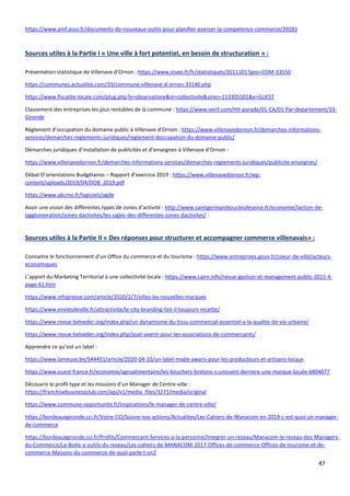 47
https://www.amf.asso.fr/documents-de-nouveaux-outils-pour-planifier-exercer-la-competence-commerce/39283
Sources utiles à la Partie I « Une ville à fort potentiel, en besoin de structuration » :
Présentation statistique de Villenave d’Ornon : https://www.insee.fr/fr/statistiques/2011101?geo=COM-33550
https://communes.actualitix.com/33/commune-villenave-d-ornon-33140.php
https://www.fiscalite-locale.com/plug.php?e=observatoire&m=collectivite&siren=213305501&x=GUEST
Classement des entreprises les plus rentables de la commune : https://www.verif.com/Hit-parade/01-CA/01-Par-departement/33-
Gironde
Règlement d’occupation du domaine public à Villenave d’Ornon : https://www.villenavedornon.fr/demarches-informations-
services/demarches-reglements-juridiques/reglement-doccupation-du-domaine-public/
Démarches juridiques d’installation de publicités et d’enseignes à Villenave d’Ornon :
https://www.villenavedornon.fr/demarches-informations-services/demarches-reglements-juridiques/publicite-enseignes/
Débat D’orientations Budgétaires – Rapport d’exercice 2019 : https://www.villenavedornon.fr/wp-
content/uploads/2019/04/DOB_2019.pdf
https://www.a6cmo.fr/logiciels/agde
Avoir une vision des différentes types de zones d’activité : http://www.saintgermainbouclesdeseine.fr/economie/laction-de-
lagglomeration/zones-dactivites/les-sigles-des-differentes-zones-dactivites/ :
Sources utiles à la Partie II « Des réponses pour structurer et accompagner commerce villenavais» :
Connaitre le fonctionnement d’un Office du commerce et du tourisme : https://www.entreprises.gouv.fr/coeur-de-ville/acteurs-
economiques
L’apport du Marketing Territorial à une collectivité locale : https://www.cairn.info/revue-gestion-et-management-public-2015-4-
page-61.htm
https://www.infopresse.com/article/2020/2/7/villes-les-nouvelles-marques
https://www.enviesdeville.fr/attractivite/le-city-branding-fait-il-toujours-recette/
https://www.revue-belveder.org/index.php/un-dynamisme-du-tissu-commercial-essentiel-a-la-qualite-de-vie-urbaine/
https://www.revue-belveder.org/index.php/quel-avenir-pour-les-associations-de-commercants/
Apprendre ce qu’est un label :
https://www.lameuse.be/544451/article/2020-04-10/un-label-made-awans-pour-les-producteurs-et-artisans-locaux
https://www.ouest-france.fr/economie/agroalimentaire/les-bouchers-bretons-s-unissent-derriere-une-marque-locale-6804077
Découvrir le profil type et les missions d’un Manager de Centre-ville :
https://franchisebusinessclub.com/api/v1/media_files/3271/media/original
https://www.commune-opportunite.fr/inspirations/le-manager-de-centre-ville/
https://bordeauxgironde.cci.fr/Votre-CCI/Suivre-nos-actions/Actualites/Les-Cahiers-de-Manacom-en-2019-c-est-quoi-un-manager-
de-commerce
https://bordeauxgironde.cci.fr/Profils/Commercant-Services-a-la-personne/Integrer-un-reseau/Manacom-le-reseau-des-Managers-
du-Commerce/La-Boite-a-outils-du-reseau/Les-cahiers-de-MANACOM-2017-Offices-de-commerce-Offices-de-tourisme-et-de-
commerce-Maisons-du-commerce-de-quoi-parle-t-on2
 