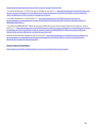 48
https://www.banquedesterritoires.fr/qui-sont-les-nouveaux-managers-de-centre-ville
« Les cahiers de Manacom : en 2019, c'est quoi un manager de commerce ? » : https://bordeauxgironde.cci.fr/Profils/Commercant-
Services-a-la-personne/Integrer-un-reseau/Manacom-le-reseau-des-Managers-du-Commerce/La-Boite-a-outils-du-reseau/Les-
cahiers-de-Manacom-en-2019-c-est-quoi-un-manager-de-commerce
« Les cahiers de Manacom : en 2018, Hallez-y ? » : https://bordeauxgironde.cci.fr/Profils/Commercant-Services-a-la-
personne/Integrer-un-reseau/Manacom-le-reseau-des-Managers-du-Commerce/La-Boite-a-outils-du-reseau/Les-cahiers-de-
MANACOM-2018-Hallez-Y-!
« Les cahiers de MANACOM 2017 : Offices de commerce, Offices de tourisme et de commerce, Maisons du commerce… de quoi
parle-t-on ? » : https://bordeauxgironde.cci.fr/Profils/Commercant-Services-a-la-personne/Integrer-un-reseau/Manacom-le-reseau-
des-Managers-du-Commerce/La-Boite-a-outils-du-reseau/Les-cahiers-de-MANACOM-2017-Offices-de-commerce-Offices-de-
tourisme-et-de-commerce-Maisons-du-commerce-de-quoi-parle-t-on2
Synthèse du Baromètre des managers de ville et de territoire : https://bordeauxgironde.cci.fr/Profils/Commercant-Services-a-la-
personne/Integrer-un-reseau/Manacom-le-reseau-des-Managers-du-Commerce/La-Boite-a-outils-du-reseau/Synthese-du-
Barometre-des-managers-de-ville-et-de-territoire
Sources utiles à la conclusion :
https://www.revue-belveder.org/index.php/les-commerces-de-proximite-ont-le-vent-en-poupe/
 