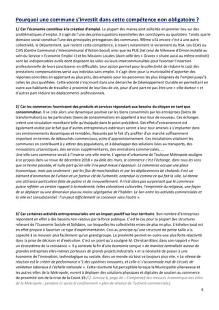 6
Pourquoi une commune s’investit dans cette compétence non obligatoire ?
1/ Car l’économie contribue à la création d’emploi. La plupart des maires sont sollicités en premier lieu sur des
problématiques d’emploi. Il s’agit de l’une des préoccupations essentielles des concitoyens au quotidien. Tandis que le
domaine social constitue l’une des principales prérogatives des communes. Même si là encore c’est à une autre
collectivité, le Département, que revient cette compétence, à travers notamment le versement du RSA. Les CCAS ou
CIAS (Centre Communal / Intercommunal d’Action Social) ainsi que les PLIE (tel celui de Villenave d’Ornon installé au
sein du Service « Economie Emploi ») et les Missions Locales (dont celle des « Graves » située aussi au même endroit)
sont les indispensables outils dont disposent les villes ou leurs intercommunalités pour favoriser l’insertion
professionnelle de leurs concitoyens en difficultés. Leur action permet pour la collectivité de réduire le coût des
prestations compensatoires versé aux individus sans emploi. Il s’agit donc pour la municipalité d’apporter des
réponses concrètes en apportant au plus près, des emplois pour les personnes les plus éloignées de l’emploi jusqu’à
celles les plus qualifiées. Cette volonté s’inscrivant dans une démarche de Développement Durable en permettant en
outre aux habitants de travailler à proximité de leur lieu de vie, pour d’une part ne pas être une « ville-dortoir » et
d’autres part réduire les déplacements professionnels.
2/ Car les commerces fournissent des produits et services répondant aux besoins du citoyen en tant que
consommateur. Il se crée alors une dynamique positive car les biens consommés par les entreprises (biens de
transformation) ou les particuliers (biens de consommation) en appellent à leur tour de nouveau. Ces échanges
créent une circulation monétaire telle qu’évoquée dans le point précédent. Cet effet d’entrainement est
également visible par le fait que d’autres entrepreneurs extérieurs seront à leur tour amenés à s’implanter dans
ces environnements dynamiques et rentables. Rassurés par le fait d’y profiter d’un marché suffisamment
important en termes de débouchés commerciaux, voire d’approvisionnement. Ces installations vitalisent les
communes en contribuant à y attirer des populations, et à développer des solutions liées au transports, des
innovations urbanistiques, des services supplémentaires, des animations commerciales, ...
Une ville sans commerce serait à l’inverse une ville morte. L’agence d’urbanisme de Toulouse Métropole souligne
à ce propos dans sa revue de décembre 2018 « au-delà des murs, le commerce c’est l’échange, dans tous les sens
que ce terme possède, et nulle part qu’en ville il ne peut mieux s’épanouir. Le commerce occupe une place
économique, mais pas seulement : par les flux de marchandises et par les déplacements de chalands il est un
élément d’animation de l’urbain et un facteur clé de l’urbanité, entendue ici comme ce qui fait la ville, lui donne
une attirance particulière faite de patine et de renouvellement. Il n’est alors pas surprenant que le commerce
puisse refléter un certain rapport à la modernité, telles colorations culturelles, l’empreinte du religieux, une façon
de se déplacer ou une dimension plus ou moins ségrégative de l’habiter. Le lien entre les activités commerciales et
la ville est consubstantiel : l’un peut difficilement se concevoir sans l’autre ».
3/ Car certaines activités entrepreneuriales ont un impact positif sur leur territoire. Bon nombre d’entreprises
répondent en effet à des besoins non-résolus par la force publique. C’est le cas pour la plupart des structures
relavant de l’Economie Sociale et Solidaire, sur lesquelles les collectivités mises de plus en plus. L'échelon local est
en effet propice à favoriser ce type d’expérimentation. Ceci au principe qu’une structure de petite taille a la
capacité à se mouvoir plus facilement qu’un grand groupe. La proximité permet en outre une plus forte réactivité
dans la prise de décision et d’exécution. C'est un point qu'a souligné M. Christian Blanc dans son rapport « Pour
un écosystème de la croissance ». Il y constate la fin d'une économie conçue « de manière centralisée autour de
grandes entreprises elles-mêmes porteuses de grands projets industriels » et la nécessité de passer à une
économie de l'innovation, technologique ou sociale, dans un monde où tout va toujours plus vite. « La vitesse de
réaction est le critère de performance n°1 des systèmes innovants, et celle-ci s'accommode mal de circuits de
validation laborieux à l'échelle nationale ». Cette réactivité fut perceptible lorsque la Municipalité villenavaise et
les autres villes de la Métropole, eurent à déployer des solutions physiques et digitales de soutien au commerce
de proximité lors de la crise de la Covid-19 (Cf. Annexe 6, page 46 – Comparatif des mesures économique des villes
de la Métropole : pendant et après le confinement + plan de relance de l’activité commerciale).
 