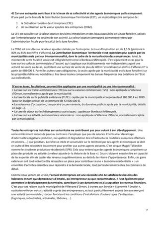 7
4/ Car une entreprise contribue à la richesse de sa collectivité et des agents économiques qui la composent.
D’une part par le biais de la Contribution Economique Territoriale (CET), un impôt obligatoire composé de :
1. la Cotisation Foncière des Entreprises (CFE).
2. de la cotisation sur la valeur ajoutée des entreprises (CVAE).
La CFE est calculée sur la valeur locative des biens immobiliers et des locaux passibles de la taxe foncière, utilisés
par l'entreprise pour les besoins de son activité. La valeur locative correspond au montant retenu par
l'administration fiscale pour le calcul de la taxe foncière.
La CVAE est calculée sur la valeur ajoutée réalisée par l'entreprise. Le taux d'imposition est de 1,5 % (plafonné à
80% ou 85% du chiffre d'affaires). La Contribution Economique Territoriale n’est cependant plus captée par les
municipalités mais par leur intercommunalité, dans le cadre de la mutualisation des compétences. Ainsi, le
montant de cette fiscalité locale est intégralement versé à Bordeaux Métropole. C’est également le cas pour la
taxe sur les surfaces commerciales (Tascom) qui s'applique aux établissements non-indépendants ayant une
activité de vente au détail, exploitant une surface de vente de plus de 400 m² et réalisant un chiffre d'affaires HT à
partir de 460 000 €. Parmi les autres taxes obligatoires, la seule captée par la municipalité est la taxe foncière (sur
les propriétés bâties ou non bâties). Ces taxes locales compensent les baisses fréquentes des dotations de l’Etat
aux collectivités.
D’autres taxes, facultatives, peuvent être appliquées par une municipalité ou une intercommunalité :
• La taxe sur les friches commerciales (TFC) ou sur la vacance commerciale (TVC) : non-appliquée à Villenave
d’Ornon, normalement captée par la municipalité.
• La taxe locale sur la publicité extérieure (TLPE) : captée par la municipalité et représentant 180 000 € en 2019
(pour un budget annuel de la commune de 42 000 000 €).
• La redevance d’occupation, temporaire ou permanente, du domaine public (captée par la municipalité, détails
en page …).
• La taxe de séjour sur les hébergements touristiques : captée par Bordeaux Métropole.
• La taxe sur les activités commerciales saisonnières : non-appliquée à Villenave d’Ornon, normalement captée
par la municipalité.
Toutes les entreprises installées sur un territoire ne contribuent pas pour autant à son développement. Une
usine entièrement robotisée peut au contraire n’employer que peu de salariés. Et entraîner davantage
d’externalités négatives (pollution, occupation et dégradation des infrastructures routières, nuisances olfactives
et sonores, …) que positives. La richesse créée et accumulée sur le territoire par ses agents économiques se doit
en outre d’être réinjectée localement pour profiter aux autres agents présents. C’est ce que Magali Tallandier
nomme les systèmes productivo-résidentiels (SPR). Cela sous-entend que des agents économiques conçoivent sur
place des produits ou activités à valeur ajoutée (« la théorie de la Base »). Ceux-ci doivent ensuite être en capacité
de les exporter afin de capter des revenus supplémentaires au-delà du territoire d’appartenance. Enfin, ces gains
extérieurs ont tout intérêt à être réinjectés sur place pour contribuer à une « économie résidentielle » : un
ensemble d’activités orientées pour répondre à la demande locale, tout particulièrement celles du commerce de
détail.
Comme nous venons de le voir, l’accueil d’entreprises est une nécessité afin de satisfaire les besoins des
habitants en tant que demandeurs d’emploi, qu’entrepreneur ou que consommateur. Il l’est également pour
permettre le développement du territoire, contribuer à son dynamisme et à la captation de revenus financiers.
C’est pour ces raisons que la municipalité de Villenave d’Ornon, à travers son Service « Economie / Emploi »,
souhaite renforcer son attractivité auprès des entrepreneurs, et tout particulièrement auprès de ceux exerçant
une activité commerciale ; tout en favorisant les conditions d’installations d’autres types d’entreprises
(logistiques, industrielles, artisanales, libérales, …).
 
