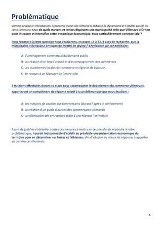 8
Comme détaillé en introduction, l’économie d’une ville renforce la richesse, le dynamisme et l’emploi au sein de
cette commune. Mais de quels moyens et leviers disposent une municipalité telle que Villenave d’Ornon
pour instaurer et intensifier cette dynamique économique, tout particulièrement commerciale ?
Pour répondre à cette question nous étudierons, en pages 14 à 23, 4 axes de recherche, que la
municipalité villenavaise envisage de mettre en œuvre / développer sur son territoire :
A- L’aménagement commercial du domaine public
B- La création d’un lieu d’accueil et d'accompagnement des commerces
C- Les plateformes locales de commerce en ligne et de livraison.
D- Le recours à un Manager de Centre-ville
3 missions effectuées durant ce stage pour accompagner le déploiement du commerce villenavais,
apporteront un complément de réponse relatif à la problématique que nous étudions :
A- Les mesures de soutien aux commerçants (durant / après le confinement)
B- La création d’un guide d’accueil des commerçants villenavais
C- La valorisation des entreprises grâce à une Marque Territoriale
Avant de justifier et détailler toutes ces mesures à mettre en œuvre afin de répondre à notre
problématique, il parait indispensable d’établir au préalable une présentation économique du
territoire pour en déterminer ses forces et faiblesses, afin d’adapter au mieux les réponses à apporter
au commerce villenavais.
 