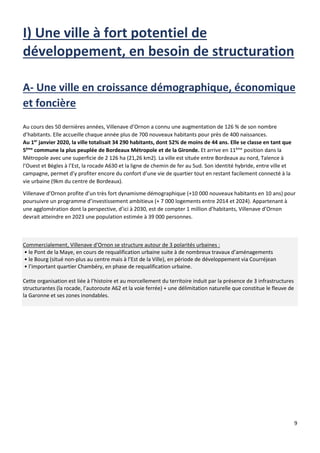 9
A- Une ville en croissance démographique, économique
et foncière
Au cours des 50 dernières années, Villenave d’Ornon a connu une augmentation de 126 % de son nombre
d’habitants. Elle accueille chaque année plus de 700 nouveaux habitants pour près de 400 naissances.
Au 1er
janvier 2020, la ville totalisait 34 290 habitants, dont 52% de moins de 44 ans. Elle se classe en tant que
5ème
commune la plus peuplée de Bordeaux Métropole et de la Gironde. Et arrive en 11ème
position dans la
Métropole avec une superficie de 2 126 ha (21,26 km2). La ville est située entre Bordeaux au nord, Talence à
l’Ouest et Bègles à l’Est, la rocade A630 et la ligne de chemin de fer au Sud. Son identité hybride, entre ville et
campagne, permet d’y profiter encore du confort d’une vie de quartier tout en restant facilement connecté à la
vie urbaine (9km du centre de Bordeaux).
Villenave d’Ornon profite d’un très fort dynamisme démographique (+10 000 nouveaux habitants en 10 ans) pour
poursuivre un programme d’investissement ambitieux (+ 7 000 logements entre 2014 et 2024). Appartenant à
une agglomération dont la perspective, d’ici à 2030, est de compter 1 million d’habitants, Villenave d’Ornon
devrait atteindre en 2023 une population estimée à 39 000 personnes.
Commercialement, Villenave d'Ornon se structure autour de 3 polarités urbaines :
• le Pont de la Maye, en cours de requalification urbaine suite à de nombreux travaux d’aménagements
• le Bourg (situé non-plus au centre mais à l’Est de la Ville), en période de développement via Courréjean
• l’important quartier Chambéry, en phase de requalification urbaine.
Cette organisation est liée à l’histoire et au morcellement du territoire induit par la présence de 3 infrastructures
structurantes (la rocade, l’autoroute A62 et la voie ferrée) + une délimitation naturelle que constitue le fleuve de
la Garonne et ses zones inondables.
 