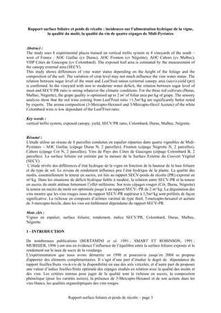 Rapport surface foliaire et poids de récolte : incidences sur l’alimentation hydrique de la vigne,
          la qualité du moût, la qualité du vin de quatre cépages de Midi-Pyrénées


Abstract :
The study uses 8 experimental places trained on vertical trellis system in 4 vineyards of the south –
west of France : AOC Gaillac (cv Duras), AOC Fronton (cv Négrette), AOC Cahors (cv Malbec),
VDP Côtes de Gascogne (cv Colombard). The exposed leaf area is estimated by the measurement of
the canopy external area (SECV).
This study shows differences of vine water status depending on the height of the foliage and the
composition of the soil. The variation of crop level may not much influence the vine water status. The
relation between sugar level of the must and Leaf/fruit ration (external canopy area (secv)-yield (pr))
is confirmed. In the vineyard with non to moderate water deficit, the relation between sugar level of
must and SECV/PR ratio is strong whatever the climatic conditions. For the three red cultivars (Duras,
Malbec, Négrette), the grape quality is optimised up to 2 m² of foliar area per kg of grape. The sensory
analysis show that the red wine coming from Leaf/Fruit ratio >1,5m²/kg are significantly better noted
by experts. The aroma composition (3-Mercapto-Hexanol and 3-Mercapto-Hexil Acetate) of the white
Colombard wine is low dependant of the Leaf/Fruit ratio.

Key words :
vertical trellis system, exposed canopy, yield, SECV/PR ratio, Colombard, Duras, Malbec, Négrette.


Résumé :
L'étude utilise un réseau de 8 parcelles conduites en espalier réparties dans quatre vignobles de Midi-
Pyrénées - AOC Gaillac (cépage Duras N, 2 parcelles), Fronton (cépage Négrette N, 2 parcelles),
Cahors (cépage Cot N, 2 parcelles), Vins de Pays des Côtes de Gascogne (cépage Colombard B, 2
parcelles). La surface foliaire est estimée par la mesure de la Surface Externe du Couvert Végétal
(SECV).
 L’étude révèle des différences d’état hydrique de la vigne en fonction de la hauteur de la haie foliaire
et du type de sol. Le niveau de rendement influence peu l’état hydrique de la plante. La qualité des
moûts, essentiellement la teneur en sucres, est liée au rapport SECV-poids de récolte (PR) exprimé en
m²/kg. Dans les situations de déficit hydrique faible à modéré, la relation entre SECV-PR et la teneur
en sucres du moût atténue fortement l’effet millésime. Sur trois cépages rouges (Côt, Duras, Négrette)
la teneur en sucres du moût est optimisée jusqu’à un rapport SECV- PR de 2 m²/kg. La dégustation des
vins montre que les vins rouges issus du rapport SECV-PR supérieur à 1,5m²/kg sont préférés de façon
significative. La richesse en composés d’arômes variétal de type thiol, 3-mercapto-hexanol et acétate
de 3-mercapto-hexile, dans les vins est faiblement dépendante du rapport SECV-PR.

Mots clés :
Vignes en espalier, surface foliaire, rendement, indice SECV/PR, Colombard, Duras, Malbec,
Négrette.

1 - INTRODUCTION

De nombreuses publications (BERTAMINI et al, 1991 ; SMART ET ROBINSON, 1991 ;
MURISIER, 1996 ) ont mis en évidence l’influence de l’équilibre entre la surface foliaire exposée et le
rendement sur le taux de sucre de la vendange.
L'expérimentation que nous avons démarrée en 1998 et poursuivie jusqu’en 2004 se propose
d'apporter des éléments complémentaires. Il s’agit d’une part d’étudier le degré de dépendance du
rapport feuilles/fruits vis-à-vis de la disponibilité en eau des sols viticoles, et d’autre part de proposer
une valeur d’indice feuilles/fruits optimale des cépages étudiés en relation avec la qualité des moûts et
des vins. Les critères retenus pour juger de la qualité sont la richesse en sucres, la composition
phénolique (pour les variétés noires), la présence de 3-Mercapto-Hexanol et de son acétate dans les
vins blancs, les qualités organoleptiques des vins rouges.


                          Rapport surface foliaire et poids de récolte – page 3
 