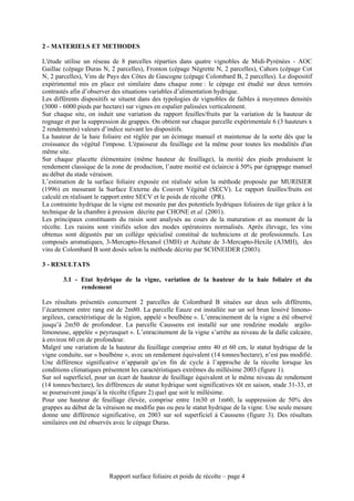 2 - MATERIELS ET METHODES

L'étude utilise un réseau de 8 parcelles réparties dans quatre vignobles de Midi-Pyrénées - AOC
Gaillac (cépage Duras N, 2 parcelles), Fronton (cépage Négrette N, 2 parcelles), Cahors (cépage Cot
N, 2 parcelles), Vins de Pays des Côtes de Gascogne (cépage Colombard B, 2 parcelles). Le dispositif
expérimental mis en place est similaire dans chaque zone : le cépage est étudié sur deux terroirs
contrastés afin d’observer des situations variables d’alimentation hydrique.
Les différents dispositifs se situent dans des typologies de vignobles de faibles à moyennes densités
(3000 - 6000 pieds par hectare) sur vignes en espalier palissées verticalement.
Sur chaque site, on induit une variation du rapport feuilles/fruits par la variation de la hauteur de
rognage et par la suppression de grappes. On obtient sur chaque parcelle expérimentale 6 (3 hauteurs x
2 rendements) valeurs d’indice suivant les dispositifs.
La hauteur de la haie foliaire est réglée par un écimage manuel et maintenue de la sorte dès que la
croissance du végétal l'impose. L'épaisseur du feuillage est la même pour toutes les modalités d'un
même site.
Sur chaque placette élémentaire (même hauteur de feuillage), la moitié des pieds produisent le
rendement classique de la zone de production, l’autre moitié est éclaircie à 50% par égrappage manuel
au début du stade véraison.
L’estimation de la surface foliaire exposée est réalisée selon la méthode proposée par MURISIER
(1996) en mesurant la Surface Externe du Couvert Végétal (SECV). Le rapport feuilles/fruits est
calculé en réalisant le rapport entre SECV et le poids de récolte (PR).
La contrainte hydrique de la vigne est mesurée par des potentiels hydriques foliaires de tige grâce à la
technique de la chambre à pression décrite par CHONE et al. (2001).
Les principaux constituants du raisin sont analysés au cours de la maturation et au moment de la
récolte. Les raisins sont vinifiés selon des modes opératoires normalisés. Après élevage, les vins
obtenus sont dégustés par un collège spécialisé constitué de techniciens et de professionnels. Les
composés aromatiques, 3-Mercapto-Hexanol (3MH) et Acétate de 3-Mercapto-Hexile (A3MH), des
vins de Colombard B sont dosés selon la méthode décrite par SCHNEIDER (2003).

3 - RESULTATS

        3.1 - Etat hydrique de la vigne, variation de la hauteur de la haie foliaire et du
              rendement

Les résultats présentés concernent 2 parcelles de Colombard B situées sur deux sols différents,
l’écartement entre rang est de 2m80. La parcelle Eauze est installée sur un sol brun lessivé limono-
argileux, caractéristique de la région, appelé « boulbène ». L’enracinement de la vigne a été observé
jusqu’à 2m50 de profondeur. La parcelle Caussens est installé sur une rendzine modale argilo-
limoneuse, appelée « peyrusquet ». L’enracinement de la vigne s’arrête au niveau de la dalle calcaire,
à environ 60 cm de profondeur.
Malgré une variation de la hauteur du feuillage comprise entre 40 et 60 cm, le statut hydrique de la
vigne conduite, sur « boulbène », avec un rendement équivalent (14 tonnes/hectare), n’est pas modifié.
Une différence significative n’apparaît qu’en fin de cycle à l’approche de la récolte lorsque les
conditions climatiques présentent les caractéristiques extrêmes du millésime 2003 (figure 1).
Sur sol superficiel, pour un écart de hauteur de feuillage équivalent et le même niveau de rendement
(14 tonnes/hectare), les différences de statut hydrique sont significatives tôt en saison, stade 31-33, et
se poursuivent jusqu’à la récolte (figure 2) quel que soit le millésime.
Pour une hauteur de feuillage élevée, comprise entre 1m30 et 1m60, la suppression de 50% des
grappes au début de la véraison ne modifie pas ou peu le statut hydrique de la vigne. Une seule mesure
donne une différence significative, en 2003 sur sol superficiel à Caussens (figure 3). Des résultats
similaires ont été observés avec le cépage Duras.




                          Rapport surface foliaire et poids de récolte – page 4
 