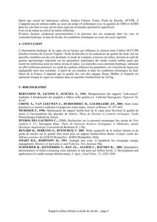 Quels que soient les indicateurs utilisés, Surface Foliaire Totale, Poids de Récolte, SFT/PR, il
n’apparaît pas de relation stable au cours du temps (4 millésimes) avec la quantité de 3MH et A3MH
dans les vins finis et ceux sur les deux types de sol étudiés (profond et superficiel).
Il en est de même au sein d’un même millésime.
D’autres facteurs conduisent prioritairement à la présence des ces composés dans les vins, la
contrainte hydrique, la date de récolte, les conditions climatiques au cours du cycle végétatif.

4 - CONCLUSION

L’alimentation hydrique de la vigne est un facteur qui influence la relation entre l’indice SECV/PR
(Surface Externe du Couvert Végétal / Poids de Récolte) et les indicateurs de qualité du moût. Sur les
parcelles installées sur des sols profonds, le mode de conduite, à travers cet indice, devient un outil de
gestion agronomique important car les paramètres analytiques des moûts restent stables quels que
soient les millésimes pour un même niveau d’indice. Les parcelles sous contrainte hydrique, subissent
un effet millésime prononcé. Le mode de conduite influence les paramètres viti-vinicoles de façon non
négligeable mais non constante. A partir de ces résultats et dans les conditions climatiques du Sud-
Ouest de la France, il apparaît que la qualité des vins des cépages Duras, Malbec et Négrette est
optimisée lorsque la vigne est conduite dans un équilibre feuilles/fruits de 2m²/kg..


5 - BIBLIOGRAPHIE

BERTAMINI M., IACONO F., SCIENZA A., 1991. Manipolazione dei rapporti "sink-source"
mediante il diradamento dei grappoli e riflessi sulla qualita (cv. Cabernet Sauvignon). Vignevini 10,
41-47.
CHONE X., VAN LEEUWEN C., DUBOURDIEU D., GAUDILLERE J.P., 2001. Stem water
potential is a sensitive indicator of grapevine water status. Annals of Botany, 87, 477-483.
MURISIER F., 1996. Optimisation du rapport feuille-fruit de la vigne pour favoriser la qualité du
raisin et l'accumulation des glucides de réserve. Thèse de Docteur ès sciences techniques. Ecole
Polytechnique Fédérale de Zurich.
PEYROS DES GACHONS C., (2000). Recherches sur le potentiel aromatique des raisins de Vitis
vinifera L. Cv. Sauvignon blanc. Thèse de Doctorat Sciences biologiques et Médicales, option
Œnologie-Ampélologie, Université de Bordeaux II, 176p.
RENARD R., SERRANO E., DUFOURCQ T. 2001. Rôles respectifs de la surface foliaire et du
poids de récolte sur la qualité d'un moût pour un rapport feuilles/fruits donné. Compte rendu des
XIIèmes journées du GESCO Montpellier. AGRO Montpellier, 682p.
SMART R.E., ROBINSON M., 1991. Sunlight into wine. A handbook for winegrape canopy
management. Ministry of Agricultu.re and Fisheries, New Zealand, 88p.
SCHNEIDER R., KOTSERIDIS Y., RAY J.L., AUGIER C., BAUMES R., 2003. Quantitative
determination of sulfur-containing wine odorants at sub parts per billion levels. 2. Development and
application of a stable isotope dilution assay. J. Agric. Food Chem., 51, 3243-3248.




                          Rapport surface foliaire et poids de récolte – page 8
 