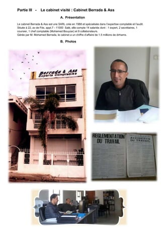Partie III -

Le cabinet visité : Cabinet Berrada & Ass
A. Présentation

Le cabinet Berrada & Ass est une SARL crée en 1988 et spécialisée dans l’expertise comptable et l’audit.
Située à 22, av de Fès, appt.7 - 11000 Salé, elle compte 14 salariés dont : 1 expert, 2 secrétaires, 1
coursier, 1 chef comptable (Mohamed Bouyzar) et 9 collaborateurs.
Gérée par M. Mohamed Berrada, le cabinet a un chiffre d’affaire de 1.5 millions de dirhams.

B. Photos

 